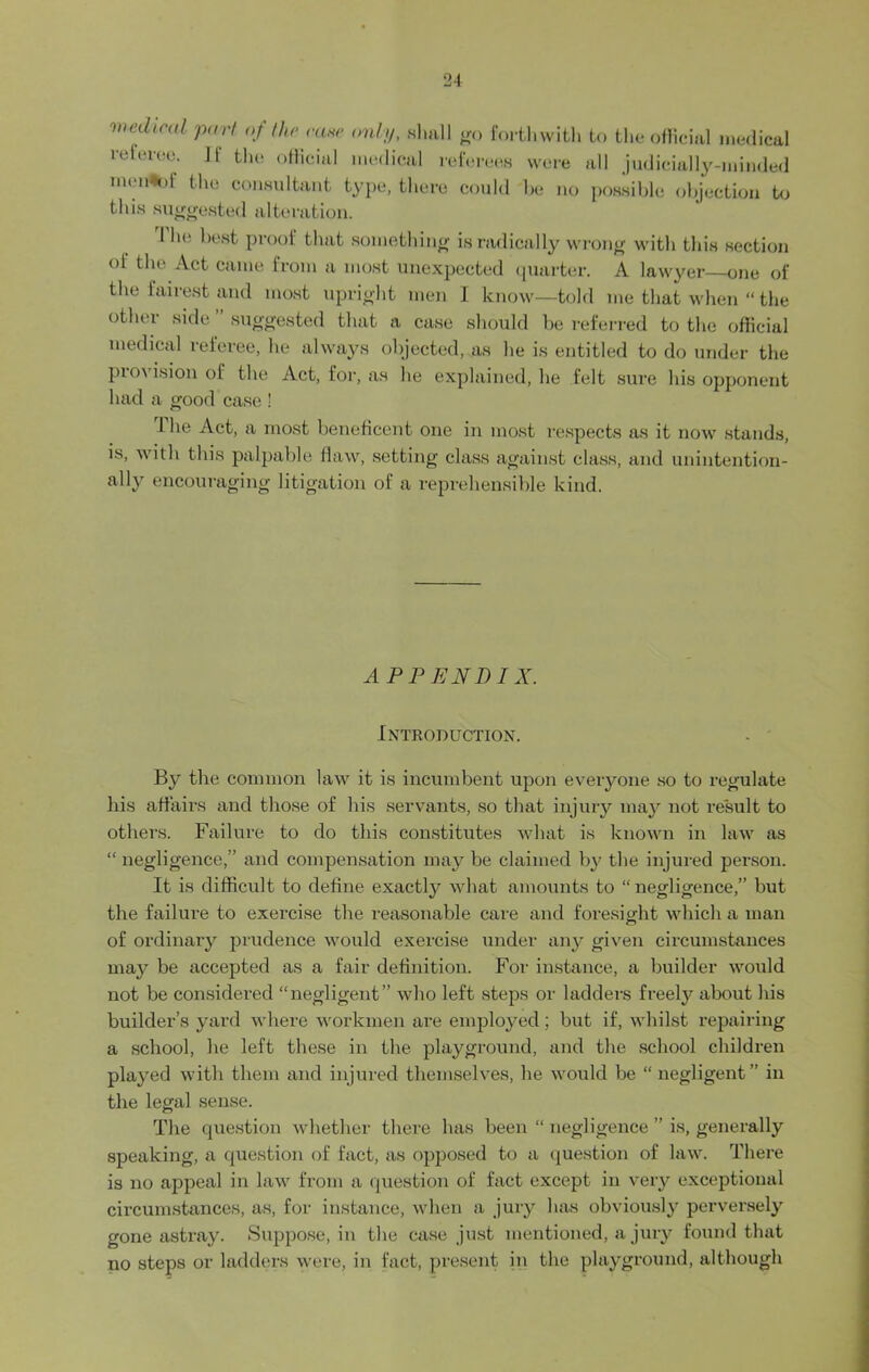 wed,cal part of the case only, shall go forthwith to the official medical referee. 11' the official medical referees were all judicially-minded menlof the consultant type, there could be no possible objection to this suggested alteration. I he best proof that something is radically wrong with this section of the Act came from a most unexpected quarter. A lawyer one of the fairest and most upright men I know—told me that when “ the other side ” suggested that a case should be referred to the official medical referee, he always objected, as he is entitled to do under the pio\ ision of the Act, for, as he explained, he felt sure his opponent had a good case ! I he Act, a most beneficent one in most respects as it now stands, is, with this palpable flaw, setting class against class, and unintention- ally encouraging litigation of a reprehensible kind. APPENDIX. Introduction. By the common law it is incumbent upon everyone so to regulate his affairs and those of his servants, so that injury may not result to others. Failure to do this constitutes what is known in law as “ negligence,” and compensation may be claimed by the injured person. It is difficult to define exaetty what amounts to “negligence,” but the failure to exercise the reasonable care and foresight which a man of ordinary prudence would exercise under any given circumstances may be accepted as a fair definition. For instance, a builder would not be considered “negligent” who left steps or ladders freely about his builder’s yard where workmen are employed; but if, whilst repairing a school, he left these in the playground, and the school children played with them and injured themselves, he would be “ negligent” in the legal sense. The question whether there has been “ negligence ” is, generally speaking, a question of fact, as opposed to a question of law. There is no appeal in law from a question of fact except in very exceptional circumstances, as, for instance, when a jury has obviously perversely gone astray. Suppose, in the case just mentioned, a jury found that no steps or ladders were, in fact, present in the playground, although