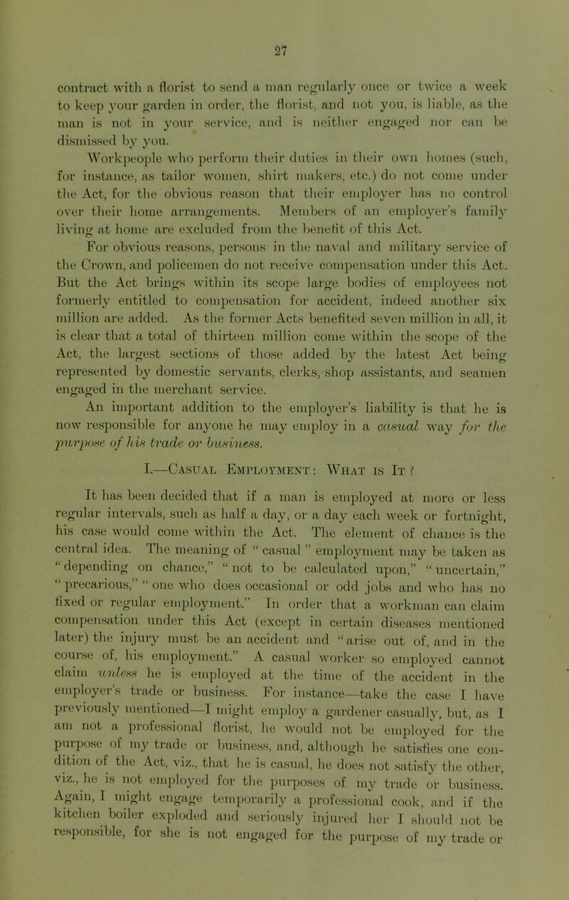 contract with a florist to send a man regularly once or twice a week to keep your garden in order, the florist, and not you, is liable, as the man is not in your service, and is neither engaged nor can be dismissed by you. Workpeople who perform their duties in their own homes (such, for instance, as tailor women, shirt makers, etc.) do not come under the Act, for the obvious reason that their employer has no control over their home arrangements. Members of an employer’s family living at home are excluded from the benefit of this Act. For obvious reasons, persons in the naval and military service of the Crown, and policemen do not receive compensation under this Act. But the Act brings within its scope large bodies of employees not formerly entitled to compensation for accident, indeed another six million are added. As the former Acts benefited seven million in all, it is clear that a total of thirteen million come within the scope of the Act, the largest sections of those added by the latest Act being represented by domestic servants, clerks, shop assistants, and seamen engaged in the merchant service. An important addition to the employer’s liability is that he is now responsible for anyone he may employ in a casual way for the purpose of Ids trade or business. I.—Casual Employment : What is It ? It has been decided that if a man is employed at more or less regular intervals, such as half a day, or a day each week or fortnight, his case would come within the Act. The element of chance is the central idea. The meaning of “ casual ” employment may be taken as “ depending on chance,” “ not to be calculated upon,” “ uncertain,” “ precarious,” “ one who does occasional or odd jobs and who has no fixed or regular employment. In order that a workman can claim compensation under this Act (except in certain diseases mentioned later) the injury must be an accident and “ arise out of, and in the course of, his employment. A casual worker so employed cannot claim unless he is employed at the time of the accident in the employer’s trade or business. For instance—take the case I have previously mentioned—I might employ a gardener casually, but, as I am not a piofessional florist, he would not be employed for the purpose of my trade or business, and, although he satisfies one con- dition of the Act, viz., that he is casual, he does not satisfy the other, viz., he is not employed for the purposes of my trade or business! Again, I might engage temporarily a professional cook, and if the kitchen boiler exploded and seriously injured her I should not be lesponsible, for she is not engaged for the purpose of my trade or
