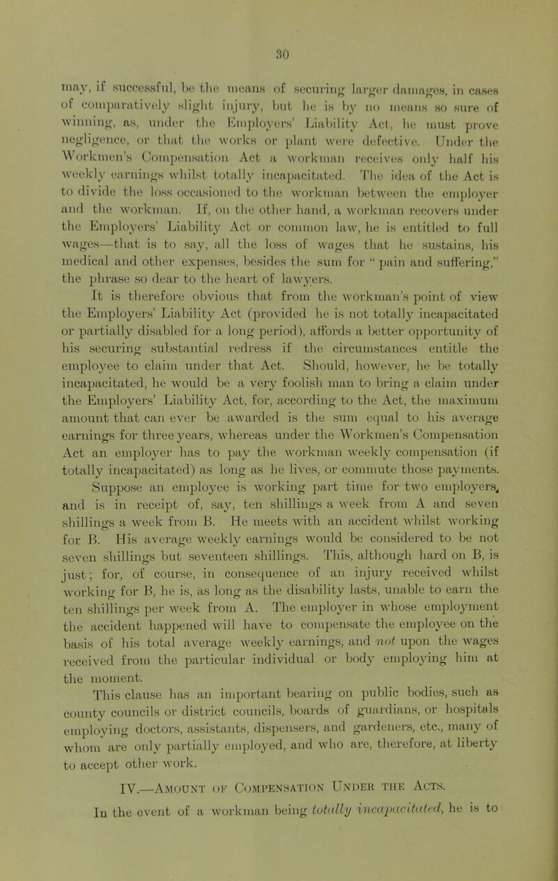 may, if successful, be the means of securing larger damages, in cases of comparatively slight injury, but he is by no means so sure of winning, as, under the Employers’ Liability Act, be must prove negligence, or that the works or plant were defective. Under the Workmen’s Compensation Act a workman receives only half his weekly earnings whilst totally incapacitated. The idea of the Act is to divide the loss occasioned to the workman between the employer and the workman. If, on the other hand, a workman recovers under the Employers’ Liability Act or common law, he is entitled to full wages—that is to say, all the loss of wages that lie sustains, his medical and other expenses, besides the sum for “ pain and suffering,” the phrase so dear to the heart of lawyers. It is therefore obvious that from the workman’s point of view the Employers’ Liability Act (provided he is not totally incapacitated or partially disabled for a long period), affords a better opportunity of his securing substantial redress if the circumstances entitle the employee to claim under that Act. Should, however, he be totally incapacitated, he would be a very foolish man to bring a claim under the Employers’ Liability Act, for, according to the Act, the maximum amount that can ever be awarded is the sum equal to his average earnings for three years, whereas under the Workmen’s Compensation Act an employer has to pay the workman weekly compensation (if totally incapacitated) as long as he lives, or commute those payments. Suppose an employee is working part time for two employers, and is in receipt of, say, ten shillings a week from A and seven shillings a week from B. He meets with an accident whilst working for B. His average weekly earnings would be considered to be not seven shillings but seventeen shillings. This, although hard on B, is just; for, of course, in consequence of an injury received whilst working for B, he is, as long as the disability lasts, unable to earn the ten shillings per week from A. The employer in whose employment the accident happened will have to compensate the employee on the basis of bis total average weekly earnings, and not upon the wages received from the particular individual or body employing him at the moment. This clause has an important bearing on public bodies, such as county councils or district councils, boards of guardians, or hospitals employing doctors, assistants, dispensers, and gardeners, etc., many of whom are only partially employed, and who are, therefore, at liberty to accept other work. IV.—Amount of Compensation Under the Acts. In the event of a workman being totally incapacitated, he is to