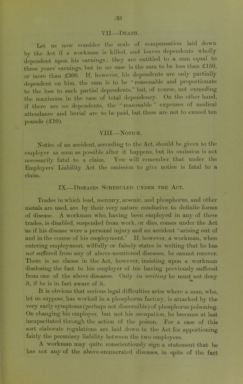 VII. —Death. Let ns now consider the scale of compensation laid down by the Act if a workman is killed, and leaves dependents wholly dependent upon his earnings; they are entitled to a sum equal to three years’ earnings, but in no case is the sum to be less than £150, or more than £300. If, however, his dependents aie onl\ paitiallj dependent on him, the sum is to be reasonable and pi opoi tionate to the loss to such partial dependents,” but, of course, not exceeding the maximum in the case of total dependency. On the othei hand, if there are no dependents, the “ reasonable ” expenses of medical attendance and burial are to be paid, but these are not to exceed ten pounds (£10). VIII. —Notice. Notice of an accident, according to the Act, should be given to the employer as soon as possible after it happens, but its omission is not necessarily fatal to a claim. You will remember that under the Employers’ Liability Act the omission to give notice is fatal to a claim. IX.—Diseases Scheduled under the Act. Trades in which lead, mercury, arsenic, and phosphorus, and other metals are used, are by their very nature conducive to definite forms of disease. A workman who, having been employed in any of these trades, is disabled, suspended from work, or dies, comes under the Act 'as if his disease were a personal injury and an accident “arising out of and in the course of his employment.” If, however, a workman, when entering employment, wilfully or falsely states in writing that he has not suffered from any of above-mentioned diseases, he cannot recover. There is no clause in the Act, however, insisting upon a workman disclosing the fact to his employer of his having previously suffered from one of the above diseases. Only in writing he must not deny it, if he is in fact aware of it. It is obvious that serious legal difficulties arise where a man, who, let us suppose, has worked in a phosphorus factory, is attacked by the very early symptoms (perhaps not discernible) of phosphorus poisoning. On changing his employer, but not his occupation, he becomes at last incapacitated through the action of the poison. For a case of this sort elaborate regulations are laid down in the Act for apportioning fairly the pecuniary liability between the two employers. A workman may cpiite conscientiously sign a statement that he hus not any of the above-enumerated diseases, in spite of the fact