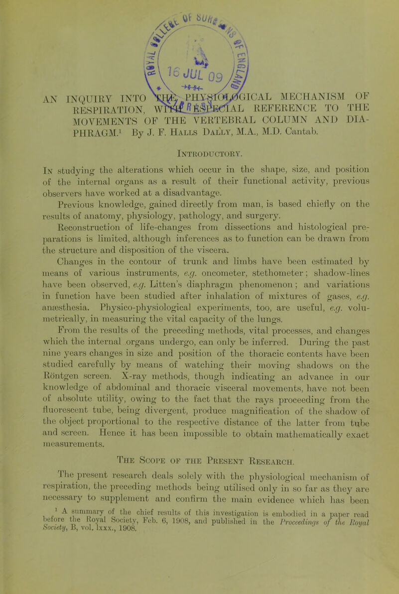 Ax\ iMOVEMENTS OE THE VERTEBRAL COLUMN AND PHRAGM.^ By J. F. Halls Dally, M.A., M.D. Cantal). OF THE DIA- Introductory. In studying the alterations which occur in the shape, size, and position of the internal organs as a result of their functional activity, previous observers have worked at a disadvantage. Previous knowledge, gained directly from man, is based chiefly on the results of anatomy, physiology, pathology, and surgery. Reconstruction of life-changes from dissections and histological pre- parations is limited, although inferences as to function can be drawn from the structure and disposition of the viscera. Changes in the contour of trunk and limbs have been estimated by means of various instruments, e.g. oncometer, stethometer; shadow-lines have been observed, e.g. Litten’s diaphragm phenomenon; and variations in function have been studied after inhalation of mixtures of gases, e.g. anaesthesia. Physico-physiological expeilments, too, are useful, e.g. vohi- metrically, in measuring the vital capacity of the lungs. From the results of the preceding methods, vital processes, and cluinges which the internal organs undergo, can only be inferred. During the past nine years changes in size and position of the thoracic contents have been studied carefully by means of watching their moving shadows on the Rontgen screen. X-ray methods, though indicating an advance in our knowledge of abdominal and thoracic visceral movements, have not been of absolute utility, owing to the fact that the rays proceeding from the fluorescent tube, being divergent, produce magnification of the shadow of the object proportional to the respective distance of the latter from tube and screen. Hence it has been impossible to obtain mathematically exact measurements. The Scope of the Present Research. 1 he present research deals solely with the physiological mechanism of respiration, the preceding methods being utilised only in so far as they are necessary to supplement and confirm the main evidence which has been * A summary of the chief results of this investigation is embodied in a paper read before the Iloyal Society, Peh. G, 1908, and publi.slied in the Proceedimjs of the Royal Society, B, vol. Ixx.x., 1908.