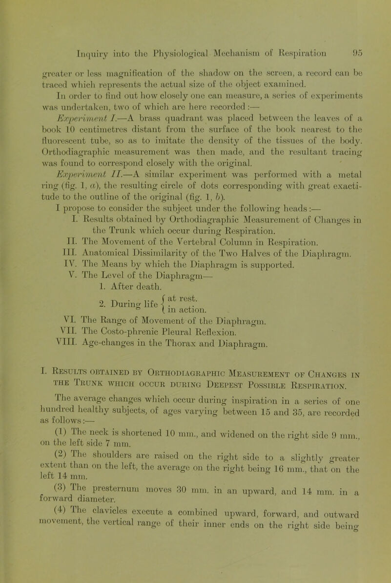 LU’eater or less inacniHcation of the sliadow on the screen, a record can be traced wliich represents tlie actual size of the object examined. In order to find out how closely one can measure, a series of experiments was undertaken, two of which are here recorded :— Experiment I.—A brass quadrant was placed between the leaves of a book 10 centimetres distant from the surface of the book nearest to the tluorescent tube, so as to imitate the density of the tissues of the body. Orthodiagraphic measurement was then made, and the resultant tracing was found to correspond closely with the original. Experiment II.—A similar experiment was performed with a metal ring (tig. 1, a), the resulting circle of dots corresponding with great exacti- tude to the outline of the original (fig. 1, h). I propose to consider the subject under the following heads:— I. Results obtained by Orthodiagraphic JMeasurement of Changes in the Trunk which occur during Respiration. II. The Movement of the Vertebral Column in Respiration. III. Anatomical Dissimilarity of the Two Halves of the Diaphragm. IV. The IMeans by which tlie Diaphragm is supported. \^. The Level of the Diaphragm— 1. After death. 2. During life j ‘ ^ ( m action. VI. The Range of Movement of the Diaphragm. VII. The Costo-phrenic Pleural Reflexion. VIII. Age-changes in the Thorax and Diaphragm. I. Results obtained by Orthodiagraphic Measurement of Changes in THE IrUNK which OCCUR DURING DEEPEST POSSIBLE RESPIRATION. Hie average changes which occur during inspiration in a series of one hundied healthy subjects, of ages varying between 15 and 35, are recorded as follows:— (1) Ihe neck is shortened 10 mm., and widened on the right side 9 mm., on the left side 7 mm. (2) The shoulders are raised on the right side to a slightly greater extent than on the left, the average on the right being 16 mm., that on the left 14 mm. (3) Ihe presternum moves 30 mm. in an upward, and 14 mm. in a forward diameter. (4) The clavicles execute a combined upward, forward, and outward movement, the vertical range of their inner ends on the right side beino-