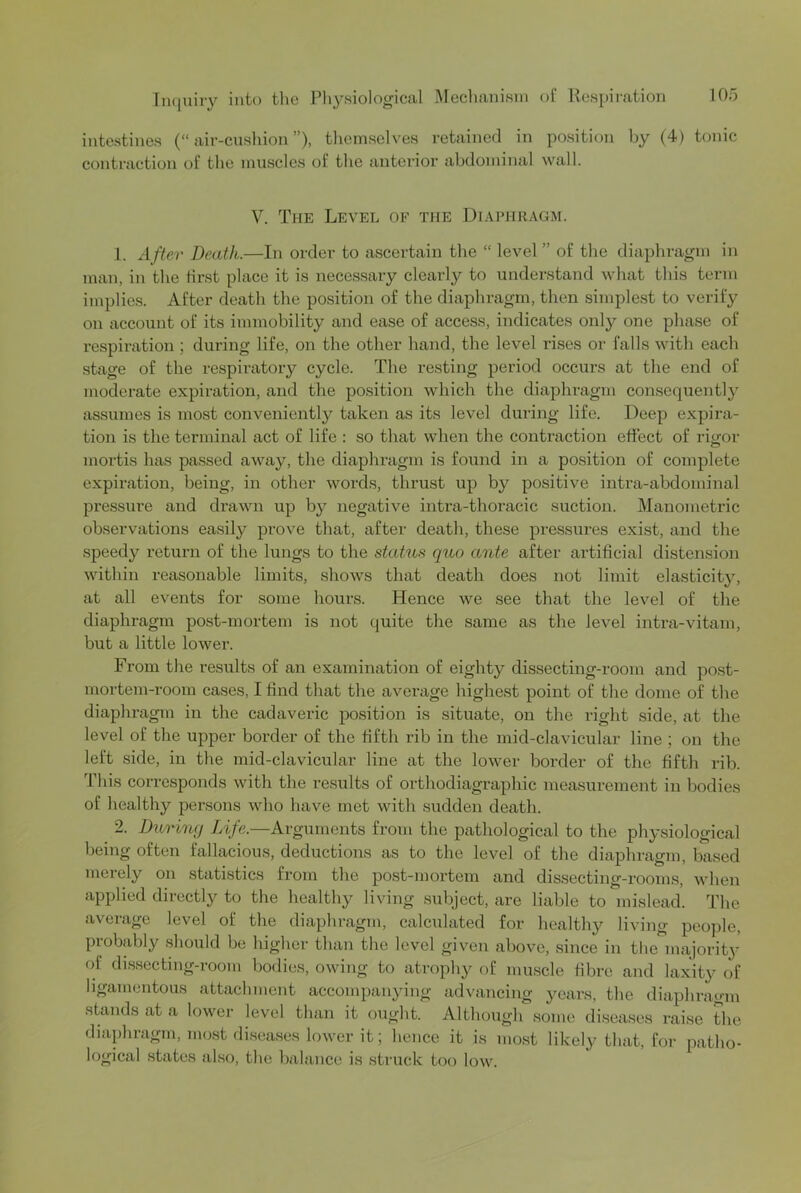 intestines (“air-cushion”), themselves retained in position by (4) tonic contraction of the muscles of the anterior abdominal wall. V. The Level of the Diaphragm. 1. After Death.—In order to ascertain the “ level ” of the diaphragm in man, in the first place it is necessary clearly to understand what this term implies. After death the position of the diaphragm, then simplest to verify on account of its immobility and ease of access, indicates only one phase of x-espiratioii; during life, on the other hand, the level rises or falls with each stage of the respiratory cycle. The resting period occurs at the end of moderate expiration, and the position which the diaphragm eonsequentl}’^ assumes is most conveniently taken as its level during life. Deep expira- tion is the terminal act of life : so that when the contraction effect of rigor mortis has passed away, the diaphragm is found in a position of complete expiration, being, in other words, thrust up by positive intra-abdominal pressure and drawn up by negative intra-thoracic suction. Manometric observations easily prove that, after death, these pressures exist, and the speedy return of the lungs to the statu.9 quo ante after artificial distension within reasonable limits, shows that death does not limit elasticit}^, at all events for some hours. Hence we see that the level of the diaphragm post-mortem is not quite the same as the level intra-vitam, but a little lower. From the results of an examination of eighty dissecting-room and post- mortem-room cases, I find that the average highest point of the dome of the diaphragm in the cadaveric position is situate, on the right side, at the level of the upper border of the fifth rib in the mid-elavicular line ; on the left side, in the mid-clavieular line at the lower border of the fifth rib. This corresponds with the results of orthodiagraphic measurement in bodies of healthy persons who have met with sudden death. 2. During Life.—Arguments from the pathological to the physiological being often fallacious, deductions as to the level of the diaphragm, based merely on statistics from the post-mortem and dissecting-room.s, when applied directly to the healthy living subject, are liable to mislead. The average level of the diaphragm, calculated for healthy living people, probably should be higher than the level given above, since in the majority of dissecting-room bodies, owing to atrophy of muscle fibre and laxity of ligamentous attachment accompanying advancing years, the diaphragm stands at a lower level than it ought. Although some disea.ses raise the diaphragm, most di.seases lower it; lienee it is most likely that, for patho- logical states also, the balance is struck too low.