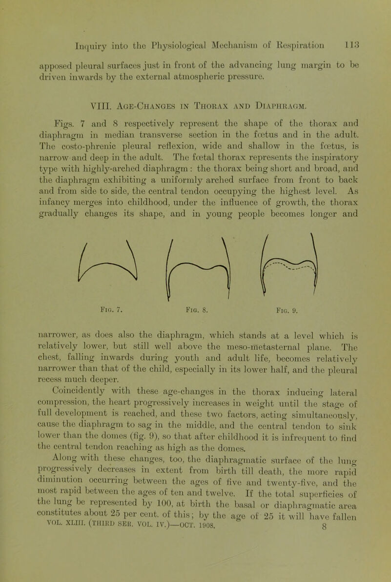 apposed pleural surfaces just in front of the advancing lung margin to he driven inwards by the external atmospheric pressure. VIII. Age-Changes in Thorax and Diaphragm. Figs. 7 and 8 respectively represent the shape of the thorax and diaphragm in median transverse section in the foetus and in the adult. The co.sto-phrenic pleural reflexion, wide and shallow in the foetus, is narrow and deep in the adult. The foetal thorax represents the inspiratoiy type with highly-arched diaphragm : the thorax being short and broad, and the diaphragm exhibiting a uniformly arched surface from front to back and from side to side, the central tendon occupying the highest level. As infancy merges into childhood, under the influence of growth, the thorax gradually changes its shape, and in young people becomes longer and narrower, as does also the diaphragm, which stands at a level which is relatively lower, but still well above the meso-metasternal plane. The chest, falling inwards during youth and adult life, becomes relatively narrower than that of the child, especially in its lower half, and the pleural recess much deeper. Coincidently with these age-changes in the thorax inducing lateral compression, the heart progressively increases in weight until the stage of full development is reached, and these two factors, acting simultaneously, cause the diaphragm to sag in the middle, and the central tendon to .sink lower than the domes (fig. 9), so that after childhood it is infre({uent to find the central tendon reaching as high as the domes. Along with these changes, too, the diaphragmatic surface of the lung piogiessively decreases in extent from birth till death, the more rapid diminution occurring between the ages of five and twenty-five, and the most lapid between the ages of ten and twelve. If the total superficies of the lung be represented by 100, at birth the basal or diaphragmatic area constitutes about 25 per cent, of this; by the age of 25 it will have fallen VOL. XLIII. (TIHUD SEH. VOL. IV.)—OCT. 1908. 3