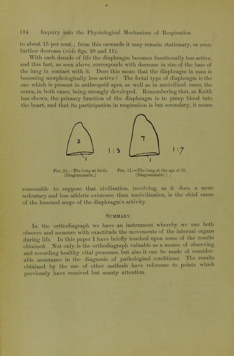 to about 15 per cent.; from tlii.s onwards it may remain stationary, or even further decrease (vide fig.s. 10 and 11). With each decade of life the diaphragm becomes functionally less active, and this fact, as seen above, corresponds with decrease in size of the base of the lung in contact with it. Does this mean that the diaphragm in man is becoming morpliologically less active ? The foetal type of diaphragm is the one which is present in anthropoid apes, as well as in uncivilised races, the crura, in both cases, being strongly developed. Remembering that, as Keith has shown, the primary function of the diaphragm is to pump blood into the heart, and that its participation in respiration is but secondary, it seems Fig, 10.—The lung at birth. Fig. 11. —The lung at the age of 25. (Diagrammatic.) (Diagrammatic.) , reasonable to suppose that civilisation, involving, as it does, a more sedentary and less athletic existence than uncivilisation, is the chief cause of the lessened scope of the diaphragm’s activity. SUMMAKY. In the orthodiagraph we have an instrument whereby we can both observe and measure with exactitude the movements of the internal organs during life. In this paper I have briefly touched upon some of the results obtained. Not only is the orthodiagraph valuable as a means of observing and recording healthy vital processes, but also it can be made of consider- able assistance in the diagnosis of pathological conditions. I he lesults obtained by the use of other methods have reference to points which previously have received but scanty attention.