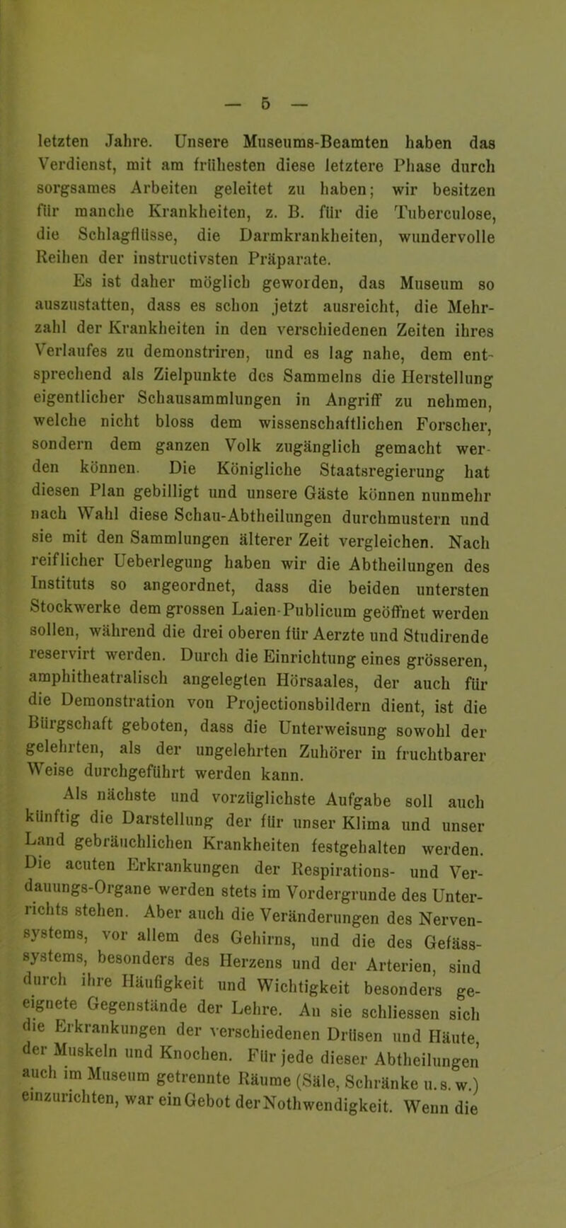 letzten Jahre. Unsere Museums-Beamten haben das Verdienst, mit am frühesten diese letztere Phase durch sorgsames Arbeiten geleitet zu haben; wir besitzen für manche Krankheiten, z. B. für die Tuberculose, die Schlagflüsse, die Darmkrankheiten, wundervolle Reihen der instructivsten Präparate. Es ist daher möglich geworden, das Museum so auszustatten, dass es schon jetzt ausreicht, die Mehr- zahl der Krankheiten in den verschiedenen Zeiten ihres Verlaufes zu demonstriren, und es lag nahe, dem ent- sprechend als Zielpunkte des Sammelns die Herstellung eigentlicher Schausammlungen in Angriff zu nehmen, welche nicht bloss dem wissenschaftlichen Forscher, sondern dem ganzen Volk zugänglich gemacht wer- den können. Die Königliche Staatsregierung hat diesen Plan gebilligt und unsere Gäste können nunmehr nach Wahl diese Schau-Abtheilungen durchmustern und sie mit den Sammlungen älterer Zeit vergleichen. Nach reiflicher Ueberlegung haben wir die Abtheilungen des Instituts so angeordnet, dass die beiden untersten Stockwerke dem grossen Laien-Publicum geöffnet werden sollen, während die drei oberen für Aerzte und Studirende leseiviit werden. Durch die Einrichtung eines grösseren, amphitheatralisch angelegten Hörsaales, der auch für die Demonstration von Projectionsbildern dient, ist die Bürgschaft geboten, dass die Unterweisung sowohl der geleinten, als der ungelehrten Zuhörer in fruchtbarer Wreise durchgeführt werden kann. Als nächste und vorzüglichste Aufgabe soll auch künftig die Darstellung der für unser Klima und unser Land gebräuchlichen Krankheiten festgehalten werden. Die acuten Erkrankungen der Respirations- und Ver- dauungs-Organe werden stets im Vordergründe des Unter- liclits stehen. Aber auch die Veränderungen des Nerven- systems, vor allem des Gehirns, und die des Gefäss- systems, besonders des Herzens und der Arterien, sind durch ihre Häufigkeit und Wichtigkeit besonders ge- eignete Gegenstände der Lehre. An sie schliessen sich die Erkrankungen der verschiedenen Drüsen und Häute der Muskeln und Knochen. Für jede dieser Abtheilungen auch im Museum getrennte Räume (Säle, Schränke u.s. w.) einzurichten, war ein Gebot derNothwendigkeit. Wenn die