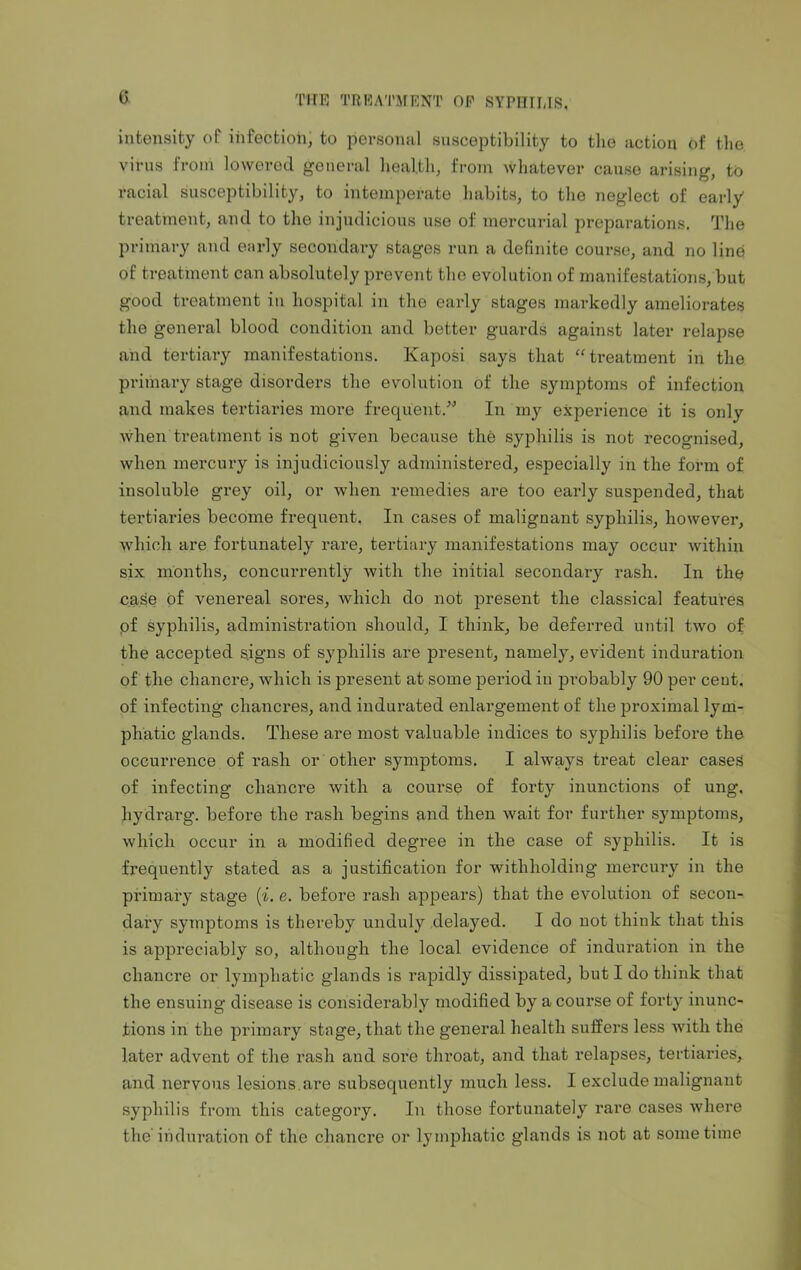 c intensity of infection, to personal susceptibility to the action of the virus from lowered general health, from whatever cause arising, to racial susceptibility, to intemperate habits, to the neglect of early treatment, and to the injudicious use of mercurial preparations. The primary and early secondary stages run a definite course, and no line of treatment can absolutely prevent the evolution of manifestations, but good treatment in hospital in the early stages markedly ameliorates the general blood condition and better guards against later relapse and tertiary manifestations. Kaposi says that “treatment in the primary stage disorders the evolution of the symptoms of infection and makes tertiaries more frequent.” In my experience it is only when treatment is not given because the syphilis is not recognised, when mercury is injudiciously administered, especially in the form of insoluble grey oil, or when remedies are too early suspended, that tertiaries become frequent. In cases of malignant syphilis, however, which are fortunately rare, tertiary manifestations may occur within six months, concurrently with the initial secondary rash. In the case of venereal sores, which do not present the classical features qf syphilis, administration should, I think, be deferred until two of the accepted signs of syphilis are present, namely, evident induration of the chancre, which is present at some period in probably 90 per cent, of infecting chancres, and indurated enlargement of the proximal lym- phatic glands. These are most valuable indices to syphilis before the occurrence of rash or other symptoms. I always treat clear cases of infecting chancre with a course of forty inunctions of ung, liydrarg. before the rash begins and then wait for further symptoms, which occur in a modified degree in the case of syphilis. It is frequently stated as a justification for withholding mercury in the primary stage (i. e. before rash appears) that the evolution of secon- dax*y symptoms is thereby unduly delayed. I do uot think that this is appreciably so, although the local evidence of induration in the chancre or lymphatic glands is rapidly dissipated, but I do think that the ensuing disease is considerably modified by a course of forty inunc- tions in the primary stage, that the general health suffers less with the later advent of the rash and sore throat, and that relapses, tertiaries, and nervous lesions, are subsequently much less. I exclude malignant syphilis from this category. In those fortunately rare cases where theinduration of the chancre or lymphatic glands is not at sometime