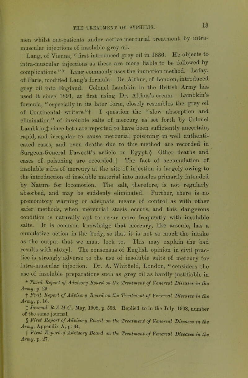 men whilst out-patients under active mercurial treatment by intia- muscular injections of insoluble grey oil. Lang, of Vienna, “first introduced grey oil in 1886. He objects to intra-muscular injections as these are more liable to be followed by complications.”* Lang commonly uses the inunction method. Lafay, of Paris, modified Lang’s formula. Dr. Altlius, of London, introduced grey oil into England. Colonel Lambkin in the British Army has used it since 1891, at first using Dr. Althus’s cream. Lambkin’s formula, “ especially in its later form, closely resembles the grey oil of Continental writers.”! I question the “slow absorption and elimination” of insoluble salts of mercury as set forth by Colonel Lambkin,! since both are reported to have been sufficiently uncertain, rapid, and irregular to cause mercurial poisoning in well authenti- cated cases, and even deaths due to this method are recorded in Surgeon-General Fawcett’s article on Egypt.§ Other deaths and cases of poisoning are recorded. || The fact of accumulation of insoluble salts of mercury at the site of injection is largely owing to the introduction of insoluble matei’ial into muscles primarily intended by Nature for locomotion. The salt, therefore, is not regularly absorbed, and may be suddenly eliminated. Further, there is no premonitory warning or adequate means of control as with other safer methods, when mercurial stasis occurs, and this dangerous condition is naturally apt to occur more frequently with insoluble salts. It is common knowledge that mercury, like arsenic, has a cumulative action in the body, so that it is not so much the intake as the output that we must look to. This may explain the bad results with atoxyl. The consensus of English opinion in civil prac- tice is strongly adverse to the use of insoluble salts of mercury for intra-muscular injection. Dr. A. Whitfield, London, “considers the use of insoluble preparations such as grey oil as hardly justifiable in * Third Report of Advisory Board on the Treatment of Venereal Diseases in the Army, p. 29. f First Report of Advisory Board on the Treatment of Venereal Diseases in the Army, p. 16. + Journal R.A.AI.C., May, 1908, p. 558. Replied to in the July, 1908, number of the same journal. § First Report of Advisory Board on the Treatment of Venereal Diseases in the Army, Appendix A, p. 64. || First Report of Advisory Board on the Treatment of Venereal Diseases in the Army, p. 27.