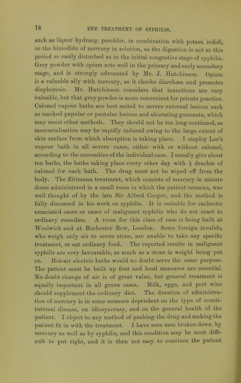 such as liquor liydrarg. perchlor. in combination with potass, iodidi, or the biniodide of mercury in solution, as the digestion is not at this period so easily disturbed as in tho initial congestive stage of syphilis. Grey powder with opium acts well in the primary and early secondary stage, and is strongly advocated by Mr. J. ■ Hutchinson. Opium is a valuable ally with mercury, as it checks diarrhoea and promotes diaphoresis. Mr. Hutchinson considers that inunctions are vex-y valuable, but that grey powder is more convenient for private practice. Calomel vapour baths are best suited to severe external lesions such as marked papular or pustular lesions and ulcerating gumvnata, which may resist other methods. They should not be too long continued, as mercurialisation may be rapidly induced owing to the large extent of skin surface from which absorption is taking place. I employ Lee’s vapour bath in all severe cases, either with or without calomel, according to the necessities of the individual case. I usually give about ten baths, the baths taking place every other day with 4 drachm of calomel for each bath. The drug must not be wiped off from the body. The Zittmann treatment, which consists of mercury in minute doses administered in a small room in which the patient remains, was well thought of by the late Sir Alfred Cooper, and the method is fully discussed in his work on syphilis. It is suitable for cachectic emaciated cases or cases of malignant sy^pliilis Avho do not react to ordinary remedies. A room for this class of case is being built at Woolwich and at Rochester Row, London. Some foreign invalids, who weigh only six to seven stone, are unable to take any specific treatment, or eat ordinary food. The reported results in malignant syphilis are very favourable, as much as a stone in weight being put on. Hot-air electric baths would no doubt serve the same purpose. The patient must be built up first and local measures are essential. No doubt change of air is of great value, but general treatment is equally important in all grave cases. Milk, eggs, and port wine should supplement the ordinary diet. The duration of administra- tion of mercury is in some measure dependent on the type of consti- tutional disease, on idiosyncrasy, and on the general health of the patient. I object to any method of pushing the drug and making the patient fit in with the treatment. I have seen men broken down by mercury as well as by syphilis, and this condition may be most diffi- cult to put right, and it is then not easy to convince the patient