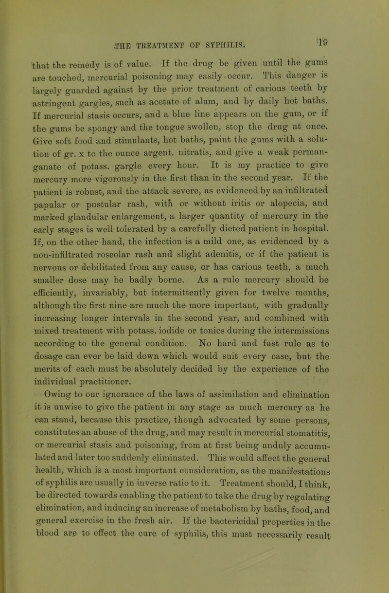 that the remedy is of value. If the drug be given until the gums are touched, mercurial poisoning may easily occur. This danger is largely guarded against by the prior treatment of carious teeth by astringent gargles, such as acetate of alum, and by daily hot baths. If mercurial stasis occurs, and a blue line appears on the gum, or if the gums be spongy and the tongue swollen, stop the drug at once. Give soft food and stimulants, hot baths, paint the gums with a solu- tion of gr. x to the ounce argent, nitratis, and give a weak perman- ganate of potass, gargle every hour. It is my practice to give mercury more vigorously in the first than in the second year. If the patient is robust, and the attack severe, as evidenced by an infiltrated papular or pustular rash, with or without iritis or alopecia, and marked glandular enlargement, a larger quantity of mercury in the early stages is well tolerated by a carefully dieted patient in hospital. If, on the other hand, the infection is a mild one, as evidenced by a non-infiltrated roseolar rash and slight adenitis, or if the patient is nervous or debilitated from any cause, or has carious teeth, a much smaller dose may be badly borne. As a rule mercury should be efficiently, invariably, but intermittently given for twelve months, although the first nine are much the more important, with gradually increasing longer intervals in the second year, and combined with mixed treatment with potass, iodide or tonics during the intermissions according to the geueral condition. No hard and fast rule as to dosage can ever be laid down which would suit every case, but the merits of each must be absolutely decided by the experience of the individual practitioner. Owing to our ignorance of the laws of assimilation and elimination it is unwise to give the patient in any stage as much mercury as he can stand, because this practice, though advocated by some persons, constitutes an abuse of the drug, and may result in mercurial stomatitis, or mercurial stasis and poisoning, from at first being unduly accumu- lated and later too suddenly eliminated. This would affect the general health, which is a most important consideration, as the manifestations of syphilis are usually in inverse ratio to it. Treatment should, I think, be directed towards enabling the patient to take the drug by regulating- elimination, and inducing an increase of metabolism by baths, food, and general exercise in the fresh air. If the bactericidal properties in the blood are to effect the cure of syphilis, this must necessarily result