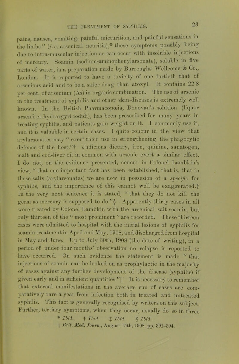 pains, nausea, vomiting, painful micturition, and painful sensations in the limbs ” {i. e. arsenical neuritis),* these symptoms possibly being- due to intra-muscular injection as can occur with insoluble injections of mercury. Soamin (sodium-aminoplienylarsonate), soluble in five parts of water, is a preparation made by Burroughs Wellcome & Co., London. It is reported to have a toxicity of one fortieth that of arsenious acid and to be a safer drug than atoxyl. It contains 22 8 per cent, of arsenium (As) in organic combination. The use of arsenic in the treatment of syphilis and other skin-diseases is extremely well known. In the British Pharmacopoeia, Donovan's solution (liquor arsenii et hydrargyri iodidi), has been prescribed for many years in treating syphilis, and patients gain weight on it. I commonly use it, and it is valuable in certain cases. I quite concur in the view that arylarsonates may “ exert their use in strengthening the phagocytic defence of the host.”t Judicious dietary, iron, quinine, sanatogen, malt and cod-liver oil in common with arsenic exert a similar effect. I do not, on the evidence presented, concur in Colonel Lambkin’s view, “ that one important fact has been established, that is, that in these salts (arylarsonates) we are now in possesion of a specific for syphilis, and the importance of this cannot well be exaggerated.^ In the very next sentence it is stated, “ that they do not kill the germ as mercury is supposed to do.”§ Apparently thirty cases in all were treated by Colonel Lambkin with the arsenical salt soamin, but only thirteen of the “ most prominent ’’ are recorded. These thirteen cases were admitted to hospital with the initial lesions of syphilis for soamin treatment in April and May, 1908, and discharged from hospital in May and June. Up to July 30th, 1908 (the date of writing), in a period of under four months’ observation no relapse is reported to have occurred. On such evidence the statement is made “ that injections of soamin can be looked on as prophylactic in the majority of cases against any further development of the disease (syphilis) if given early and in sufficient quantities.” || It is necessary to remember that external manifestations in the average run of cases are com- paratively rare a year from infection both in treated and untreated syphilis. This fact is generally recognised by writers on this subject. Further, tertiary symptoms, when they occur, usually do so in three * Ibid. f Ibid. X Ibid. § Ibid. || Brit. Med. Joum., August 15tli, 1908, pp. 391-394.