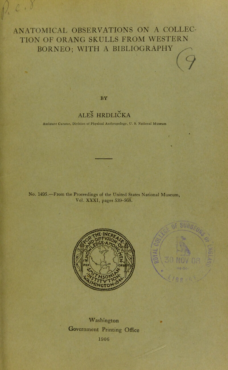 r. L ' ANATOMICAL OBSERVATIONS ON A COLLEC- TION OF ORANG SKULLS FROM WESTERN BORNEO; WITH A BIBLIOGRAPHY \ BY ALES HRDLICKA Assistant Curator, Division of Physical Anthropology, U. S. National Museum No. 1495.—From the Proceedings of the United States National Museum, Vol. XXXI, pages 539-568. Washington Government Printing Office 1906