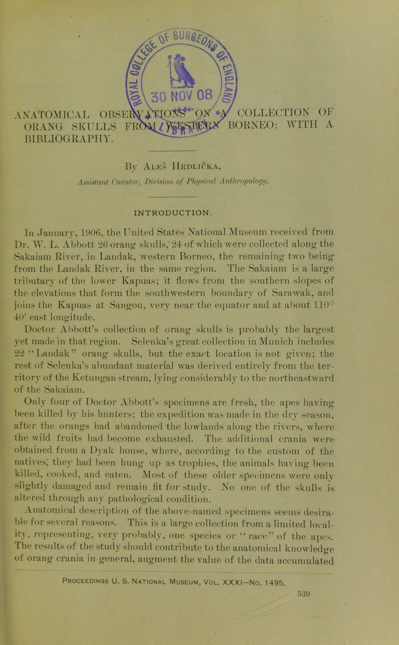 ANATOMICAL OUANO SKCLL8 F HIBLIOGRAPHY. COLLECTION BORNEO; WITH OF A B}' Ales IlKDLirKA, jUmtant Curator, Division of Pluisicul Anthropology. INTRODUCTION. Ill flanuaiy, 1906, the United States National ^Museum received from Dr. W. L. Abbott 26oranty .skulls,'2-1 of which were collected along the Sakaiam River, in Landak, western Borneo, the remaining two being from the Landak River, in the same region. The Sakaiam is a large tributary of the lower Kapuas; it Hows from the southern slopes of the elevations that form the southwestern lioundarv of Sarawak, and joins the Kapuas at Sangou, verv near the ecpiator and at about 110° io' east longitude. Doctor Abbott’s collection of orang skulls is probabh the largest 3'et made in that region. Selenka’s great collection in Munich includes 22 Landak” orang skulls, but the exact location is not given; the rest of Selenka’s abundant material was derived entirely from the ter- ritory of the Ketungan stream, lying considerably to the northeastward of the Sakaiam. Only four of Doctor Abbott’s specimens are fresh, the apes having been killed by his hunters; the expedition was made in the dry season, after the orangs had abandoned the lowlands along the rivers, where the wild fruits had become exhausted. The additional crania were obtained from a Dyak house, where, according to the custom of the natives; they had been hung up as trophies, the animals having been killed, cooked, and eaten. Most of these older spc'cimens were only slightly damaged and n'lnain tit for study. No one of the skulls is altered through any jiathological condition. Anatomical descri[)tion of the above-named specimens seems desii’a- ble for several reasons. This is a large collection from a limited local- ity, representing, very probably, one species or “race” of the apes. The results of the study should contribute to the anatomical knowledge of orang crania in general, augment the value of the data accumulated Proceedings U. S. National Museum, Vol. XXXI—No. 1495.