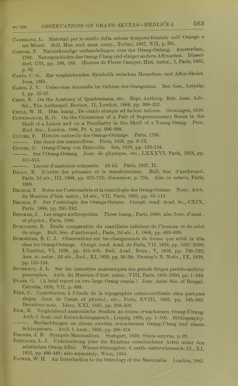 NO. i-ia”). C.\MEit.\No, L. Materiali per lo studio della sutura tcmporo-frontale ncll’ Orango e nei Miceti. Boll. Mus. zool. anat. eomp., Torino, 1897, XII, p. 291. Camper, P. Natuurkimdige verhandelingen over der Orang-Outang. Amsterdam, 1782. Naturgeschichte des Orang-Utang und einiger andern Affenarten. Diissel- dorf, 1791, pp. 186, 188. Oeuvres de Pierre Camper, Hist, natur., I, Paris, 1803, j). 82. Carus, C. G. Zur vergleichenden Symbolik zwischen Mensclien- und Affen-Skelet. Jena, 1861. Carus, J. V. Ueber eine Anomalie im Gebisse des Orangutans. Ber. Ges., Leipzig; I, pp. 32-37. Crisp, E. On the Anatomy of Quadrumana, etc. Kept. Anthrop. Brit. Assn. Adv. Sci., The Anthropol. Keview, II, London, 1864, pp. 308-312. Crull, W. H. Diss. inaug., De cranio eiusque ad faciem ratione. Groningen, 1810. Cunningham, K. 0. On the Occurrence of a Pair of Supernumerary Bones in the Skull of a Lemur and on a Peculiarity in the Skull of a Young Orang. Proc;. Zool. Soc., London, 1896, Pt. 4, pp. 996-998. Cuvier, F. Histoire naturelle des Orangs-Outangs. Paris, 1795. . Des dents des mammifi^res. Paris, 1825, pp. 8-12. Cuvier, G. Orang-Utang von Blainville. Isis, 1819, pp. 133-134. . Sur 1’Orang-Outang. Jour, de physique, etc., LXXXVI, Paris, 1818, pp. 311-313. . Leyons d’anatomie compar6e. 2d 4d. Paris, 1837, II. Dally, E. L’ordre des primates et le transformisme. Bull. Soc. d’anthropol. Paris, 2d sdr.. Ill, 1868, pp. 673-712; discussion, p. 724. Also in octavo, Paris, 1869. Delisle, F. Notes sur Posteom4trie et la craniologie des Orang-Outans. Nouv. Arch. du Mus4um d’hist. natur., 3d s4r., VII, Paris, 1895, pp. 83-114. Delisle, P. Sur I’osteologie des Orangs-Outans. Compt. rend. Acad. Sc., CXIX, Paris, 1894, pp. 241-242. Deniker, J. Les singes anthropoides. These inaug., Paris, 1886; also Jour, d’anat., et physiol., Paris, 1886. DunoussET, E. Etude comparative du maxillaire inf4rieur de I’homme et de celui du singe. Bull. Soc. d’anthropol., Paris, 2d s4r., I, 1866, pp. 693-699. Dumortier, B. C. j. Observations sur les changements de forme que subit la tete chez les Orang-Outangs. Compt. rend. Acad, de Paris, VII, 1838, pp. 1057-1059; L’Institut, VI, 1838, pp. 415-416; Bull. Acad. Brux., V, 1838, pp. 756-762; Ann. sc. natur., 2d s4r., Zool., XI, 1839, pp. 56-58; Froriep’s N. Notiz., IX, 1839, pp. 133-134. Duvernoy, j. L. Sur les caract4res anatomiques des grands Singes pseudo-anthro- pomorphes. Arch, du Mus4um d’hist. natur., VIII, Paris, 1855-1856, pp. 1-248. Evans, G. (A brief report on two large Orang crania.) Jour. Asiat. Soc. of Bengal, Calcutta, 1838, VII, p. 669. Fere, C. Contribution il l’4tude de la topographie cranio-c6r4brale chez quelques singes. Jour, de I’anat. et physiol., etc., Paris, XVIII, 1882, pp. 545-563. Deuxiime note. Idem, XXI, 1885, pp. 298-303. Fick, R. Vergleichend anatomische Studien an einem erwachsenen Orang-Uttang. Arch. f. Anat. und Entwickelungsgesch., Leipzig, 1895, jip. 1-100. Bibliography. . Beobachtungen an einem zweiten erwachsenen Orang-Utang und einem Schimpansen. Arch f. Anat., 1895, pp. 289-318. Flscher, j. B. Synopsis Mammalium. Stuttgart, 1829; Simia .satyrus, p. 92. Fitzinger, L. J. Untersuchung fiber die Existenz verschiedener Arten unter den asiatischen Orang-Affen. Wiener Sitzungsber. d. math.-naturwLssensch. CL, XI, 1853, pp. 400-449; also separately, Wien, 18.54. Flower, W. II. An Introduction to the Osteology of the Mammalia. London, 1885.