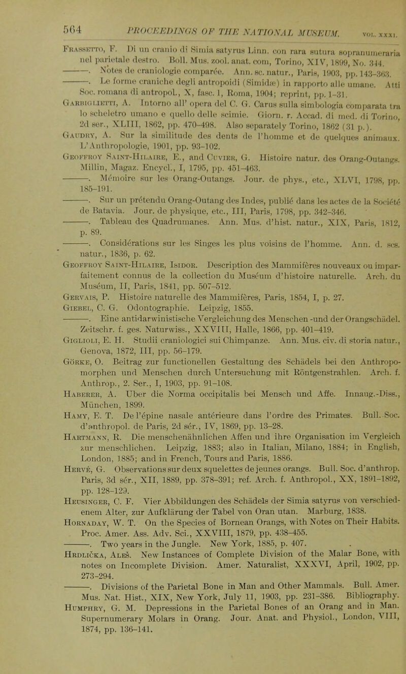 VOL. XXXI, Fh.vsseti'o, F. Di mi cranio di 8imia satyru.s Linn, con rara Hutiira sopranuincraria nel parictale destro. Boll. Mns. zool. anat. com, Torino, XIV, 1899, No. 314. . Notes do craniologie compar('‘e. Ann. sc. natnr., Faris, 1903, pp. 143-303. . Lo forme craniche degli antroiioidi (Simidie) in rajiporto alle umane. Alti Soc. romana di antropol., X, fasc. 1, Roma, 1904; reprint, pp. 1-31. A. Intorno all’ opera del C. G. Cams sulla simliologia cornparata Ira lo scheletro umano c qnello delle scimie. Giorn. r. Acca<l. di med. di Torino, 2d ser., XLIII, 18()2, pp. 470-498. Also separately Torino, 1862 (31 p.). Gacdhy, a. Siir la similitude des dents de I’lioinme et de quelijues anirnaiix. L’Anthropologie, 1901, pp. 93-102. Geokkuoy S.unt-Mii.aike, E., and Ccviek, G. Ilistoire natur. des Orang-Outangs. lUillin, Magaz. Encycl., I, 1795, jip. 451-463. . Mcmoire snr les Orang-Outangs. Jour, de phys., etc., XLVI, 1798, pp. 185-191. . Sur un prtitendu Orang-Outang des Indes, publi((^ dans les actes de la Bocif'te de Batavia. Jour, de jihysique, etc.. Ill, Paris, 1798, pp. 342-346. . Tableau des Quadrumanes. Ann. Mu.s. d’hist. natur., XIX, Paris, 1812, p. 89. . Considerations sur les Singes les plus voisins de I’homme. Ann. d. scs. natur., 1836, p. 62. Geoffkoy Saint-Hilaire, IsiDOE. Description des Mammiferes nouveaux ou impar- faitement connus de la collection du Museum d’histoire naturelle. Arch, du Museum, II, Paris, 1841, pp. .507-512. Gervais, P. Histoire naturelle des Mammiferes, Paris, 1854, I, p. 27. Giebei., C. G. Odontographie. Leipzig, 1855. . Eine antidarvvinistische Vergleichung des Menschen -und der Orangschiidel. Zeitschr. f. ges. Naturwiss., XXVIII, Halle, 1866, pp. 401-419. Giglioli, E. II. Studli craniologici sui Chimpanze. Ann. Mus. civ. di storia natur., Genova, 1872, III, pp. 56-179. Gorke, 0. Beitrag zur functionellen Gestaltung des Schiidels bei den Anthropo- morphen imd Menschen durch Untersuchung mit Rontgenstrahlen. Arch. f. Anthrop., 2. Ser., I, 1903, pp. 91-108. Haberer, A. Tiber die Norma occipitalis bei Mensch und Affe. Innaug.-Di.ss., Miinchen, 1899. Hamy, E. T. De rapine nasale anterieure dans I’ordre des Primates. Bull. Soc. d’anthropol. de Paris, 2d ser., IV, 1869, pp. 13-28. Hartjiann, R. Die menscheniihnlichen Affen und ihre Organisation im Vergleich zur menschlichen. Leipzig, 1883; also in Italian, Milano, 1884; in English, London, 1885; and in French, Tours and Paris, 1886. Herve, G. Observations sur deux squelettes de jeunes orangs. Bull. Soc. d’anthrop. Paris, 3d s4r., XII, 1889, pp. 378-391; ref. Arch. f. Anthropol., XX, 1891-1892, pp. 128-129. Heusinger, C. F. Vier Abbildungen des Schiidels der Simla satyrus von verschied- enem Alter, zur Aufkliirung der Tabel von Oran utan. Marburg, 1838. Hornaday, W. T. On the Species of Bornean Orangs, with Notes on Their Habits. Proc. Amer. Ass. Adv. Sci., XXVIII, 1879, pp. 438-455. . Two years in the Jungle. New York, 1885, p. 407. Hrdlicka, Ales. New Instances of Complete Division of the Malar Bone, with notes on Incomplete Division. Amer. Naturalist, XXXVI, April, 1902, pp. 273-294. . Divisions of the Parietal Bone in Man and Other Mammals. Bull. Amer. Mus. Nat. Hist., XIX, New York, July 11, 1903, pp. 231-386. Bibliography. Humphry, G. M. Depressions in the Parietal Bones of an Orang and in Man. Supernumerary Molars in Orang. Jour. Anat. and Physiol., London, T HI, 1874, pp. 136-141.