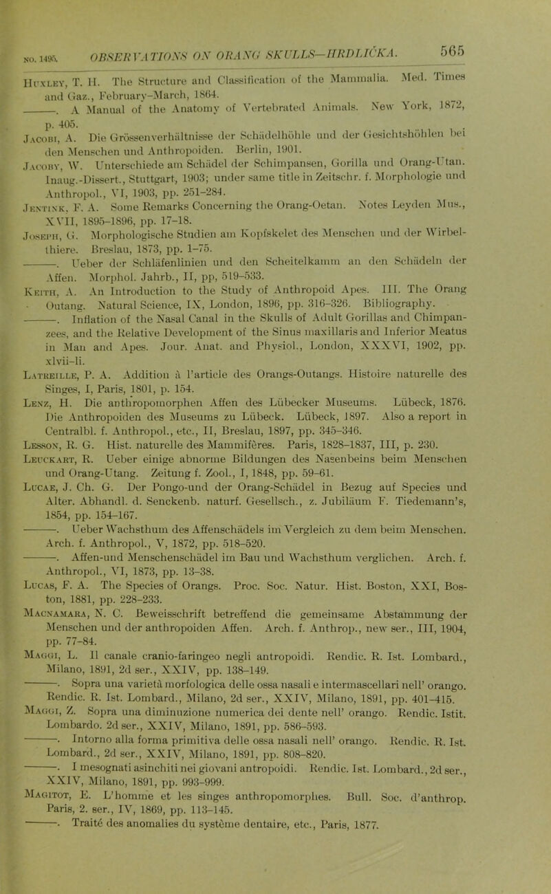 OBf^ERVATIOSS ON ORANd RKULLR—HRDIJCKA. 565 IlrxLEY, T. II. The Structure and Cla^sificatiou of the Mammalia. Med. Timea and Gaz., February-Mandi, 1SG4. , A Manual of the Anatomy of Vertel)rated Animals. New York, 1872, p. 405. J.VCOIU, A. Die Grossenverhiiltnisse der Schiidelhohle und der (iesicht.«hdhlen bei den Menschen und Anthropoiden. Berlin, 1901. J.u'oiiv, W. Ahiterschiede am Schiidel der SchimpanHen, Gorilla und Orang-Utan. Inaug.-Dissert., Stuttgart, 1903; under same title in Zeitachr. f. Morphologie nn<l Anthropol, VI, 1903, pp. 251-284. Jextink. F. a. Some Remarks Concerning the Orang-Oetan. Notes Leyden Mus., XVII, 1895-1896, pp. 17-18. JosECir, G. Morphologische Studien am Kopfskelet des Menscheii mid der Wirbel- Ihiere. Breslau, 1873, pp. 1-75. . Ueber der Schliifenlinien und den Seheitelkamm an den SchiLdeln der ■\ffen. Morphol. Jahrb., II, pp, 519-533. Keith, A. An Introduction to the Study of Anthropoid Apes. 111. The Orang Outang. Natural Science, IX, London, 1896, pp. 316-326. Bibliography. . Inflation of the Na.sal Canal in the Skulls of Adult Gorillas and Chimpan- zees, and the Relative Development of the Sinus maxillaris and Inferior Meatus in Man and Apes. Jour. Anat. and Physiol., London, XXXVI, 1902, pj). .\lvii-li. Latkeille, P. a. xlddition a I’article des Orangs-Outangs. Histoire naturelle des Singe.s, I, Paris, 1801, p. 154. Le.vz, H. Die anthropomorphen Affen des Liibecker Museums. Liibeck, 1876. Die Anthropoiden des Museums zu Liibeck. Liibeck, 1897. Also a report in Centralbl. f. Anthropol., etc., II, Breslau, 1897, pp. 345-346. LES.SON, R. G. Hist, naturelle des Mammiferes. Paris, 1828-1837, III, p. 230. Leuckaet, R. Ueber einige abnorme Bildungen des Nasenbeins beim Menschen und Orang-Utang. Zeitung f. Zool., 1,1848, pp. 59-61. Luc.ae, J. Ch. G. Der Pongo-und der Orang-SchiLdel in Bezug auf Species und Alter. Abhandl. d. Senckenb. naturf. Gesellsch., z. Jubiliium F. Tiedemann’s, 1854, pp. 154-167. . Ueber Wachsthum des Affenschiidels im Vergleich zu dem beim Menschen. -\rch. f. Anthropol., V, 1872, pp. 518-520. . Affen-und Menschenscliadel im Ban und Wachsthum verglichen. Arch. f. Anthropol., VI, 1873, pp. 13-38. Lucas, F. A. The Species of Orangs. Proc. Soc. Natur. Hist. Boston, XXI, Bos- ton, 1881, pp. 228-233. Macna.maka, N. C. Beweis.schrift betreffend die gemeinsanie Abstammung der Menschen und der anthropoiden Affen. Arch. f. Anthrop., new ser.. Ill, 1904, pp. 77-84. Magoi, L. II canale cranio-faringeo negli antropoidi. Rendic. R. 1st. Lombard., Milano, 1891, 2d ser., XXIV, pp. 138-149. . Sopra una varietJ morfologica delle ossa nasali e intermascellari nell’ orango. Rendic. R. 1st. Lombard., Milano, 2d ser., XXIV, Milano, 1891, pp. 401-415. Mac:gi, Z. Sopra una diminuzione numerica dei dente nell’ orango. Rendic. Istit. Lombardo. 2d ser., XXIV, Milano, 1891, pp. 586-593. . Intorno alia forma primitiva delle ossa nasali nell’ orango. Rendic. R. 1st. Lombard., 2d ser., XXIV, Milano, 1891, pp. 808-820. . I mesognati asinchiti nei giovani antropoidi. Rendic. 1st. Lombard., 2d ser. XXIV, Milano, 1891, pp. 993-999. Magitot, E. L’homme et les singes anthropomorphes. Bull. Soc. d’anthrop. Paris, 2. sen, IV, 1869, pp. 113-145. . Traits des anomalies du systiime dentaire, etc., Paris, 1877.