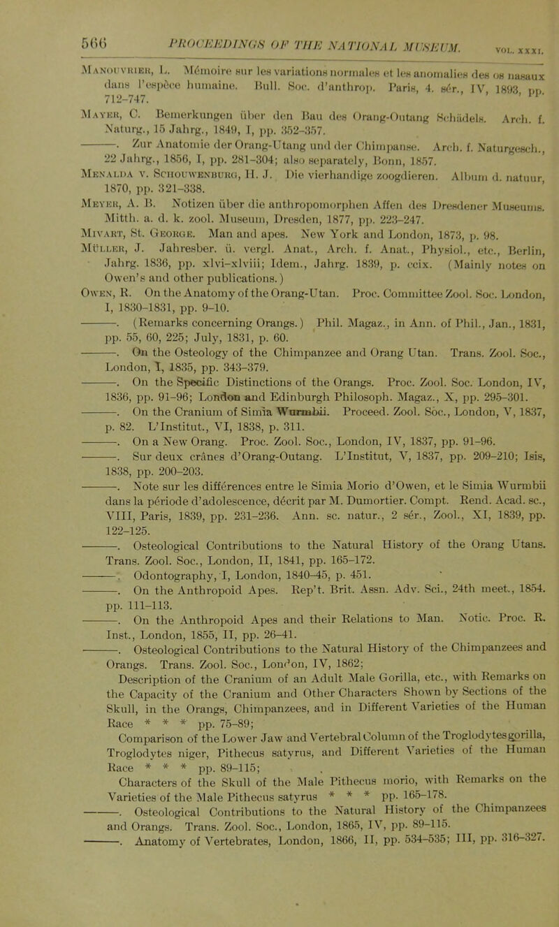 I‘R()CKE1)IN(1N OF THE NATION A I, MCSEUM. VOI,. XXXI. 5(U) MANOUVHIEU, L. M(5moir(‘ mir lew vuriationH noniiali-H et lea aiiomalieH des oh nanaux dans I’wpiice lumiaino. liull. Soc. d’anthrop. PariH, 4. h^'t IV 18')3 on 712-747. ’ ’ ’ M.weh, C. Benierknngen uber den Ban des Orang-OiiUing .ScbiidelH. Arcli. f. Xaturg., ISJahrg., 1849, I, jip. 352-357. . Zur Anatomie der Orang-Utaiig uiid der ChiiiijiatiHo. Arcli. f. Natiirgesch. 22 Jabrg., 1856, 1, jip. 281-304; also separately, Bonn, 1857. Mk.n.\li)A V. SciiouwENHUKU, II. .1. Die vierhandige zoogdieren. Albnin d. natuiir 1870, pp. 321-338. Meyku, a. B. Notizen iiber die antbropoinoriiben Affen dcH Dresdener MuHemns. Mittb. a. d. k. zool. iSIufieiiin, Dresden, 1877, pj>. 223-247. Mivakt, 8t. George. Man and apes. New York and J.,ondon, 1873, j>. 98. IMtTLLEK, J. Jabresber. ii. vergl. Anat., Areb. f. Anat., Physiol., etc., Berlin, Jabrg. 1836, pp. xlvi-xlviii; Idem., Jabrg. 18.39, p. ccix. (Mainly notes on Owen’s and other i^ublications.) Owen, K. On the Anatomy of the Orang-Utan. Proc. Committee Zool. Soc. Gmdon, 1, 1830-1831, pp. 9-10. . (Remarks concerning Orangs.) Phil. Magaz., in Ann. of Phil., Jan., 1831, pp. 55, 60, 225; July, 1831, p. 60. . On the Osteology of the Chimpanzee and Orang Utan. Trans. Zool. Soc., London, 1, 1835, pp. 343-379. . On the Specific Distinctions of the Orangs. Proc. Zool. Soc. London, IV, 1836, pp. 91-96; London and Edinburgh Philosoph. Magaz., X, jip. 29.5-301. . On the Cranium of Simia Wumabii. Proceed. Zool. Soc., London, V, 1837, p. 82. L’Institut., VI, 1838, p. 311. . On a New Orang. Proc. Zool. Soc., London, IV, 1837, pp. 91-96. . Sur deux cranes d’Orang-Outang. L’Institut, V, 1837, pp. 209-210; Isis, 1838, pp. 200-203. . Note sur les differences entre le Simia Morio d’Owen, et le Simia Wurmbii dans la periode d’adolescence, ddcrit par M. Dumortier. Compt. Rend. Acad, sc., VIII, Paris, 1839, pp. 231-2.36. Ann. sc. natur., 2 .s6r., Zool., XI, 1839, pp. 122-125. . Osteological Contributions to the Natural History of the Orang Utaus. Trans. Zool. Soc., London, II, 1841, pp. 165-172. Odontography, I, London, 1840-45, p. 451. . On the Anthropoid Apes. Rep’t. Brit. Assn. Adv. Sci., 24th meet., 1854. pp. 111-113. . On the Anthropoid Apes and their Relations to Man. Notic. Proc. R. Inst., London, 1855, II, pp. 26-41. . Osteological Contributions to the Natural History of the Chimpanzees and Orangs. Trans. Zool. Soc., London, IV, 1862; Description of the Cranium of an Adult Male Gorilla, etc., with Remarks on the Capacity of the Cranium and Other Characters Shown by Sections of the Skull, in the Orangs, Chimpanzees, and in Different Varieties of the Human Race * * » pp. 75-89; Comparison of the Lower Jaw and Vertebral Column of the Troglodytesgprilla, Troglodytes niger, Pithecus satyrus, and Different 5 arieties of the Human Race * * * pp. 89-115; Characters of the Skull of the Male Pithecus morio, with Remarks on the Varieties of the 51ale Pithecus satyrus * * * pp. 165-178. . Osteological Contributions to the Natural History of the Chimpanzees and Orangs. Trans. Zool. Soc., London, 1865, IV, pp. 89-115. . iVnatomy of Vertebrates, London, 1866, II, pp. 534-535; III, pp- 316-327.