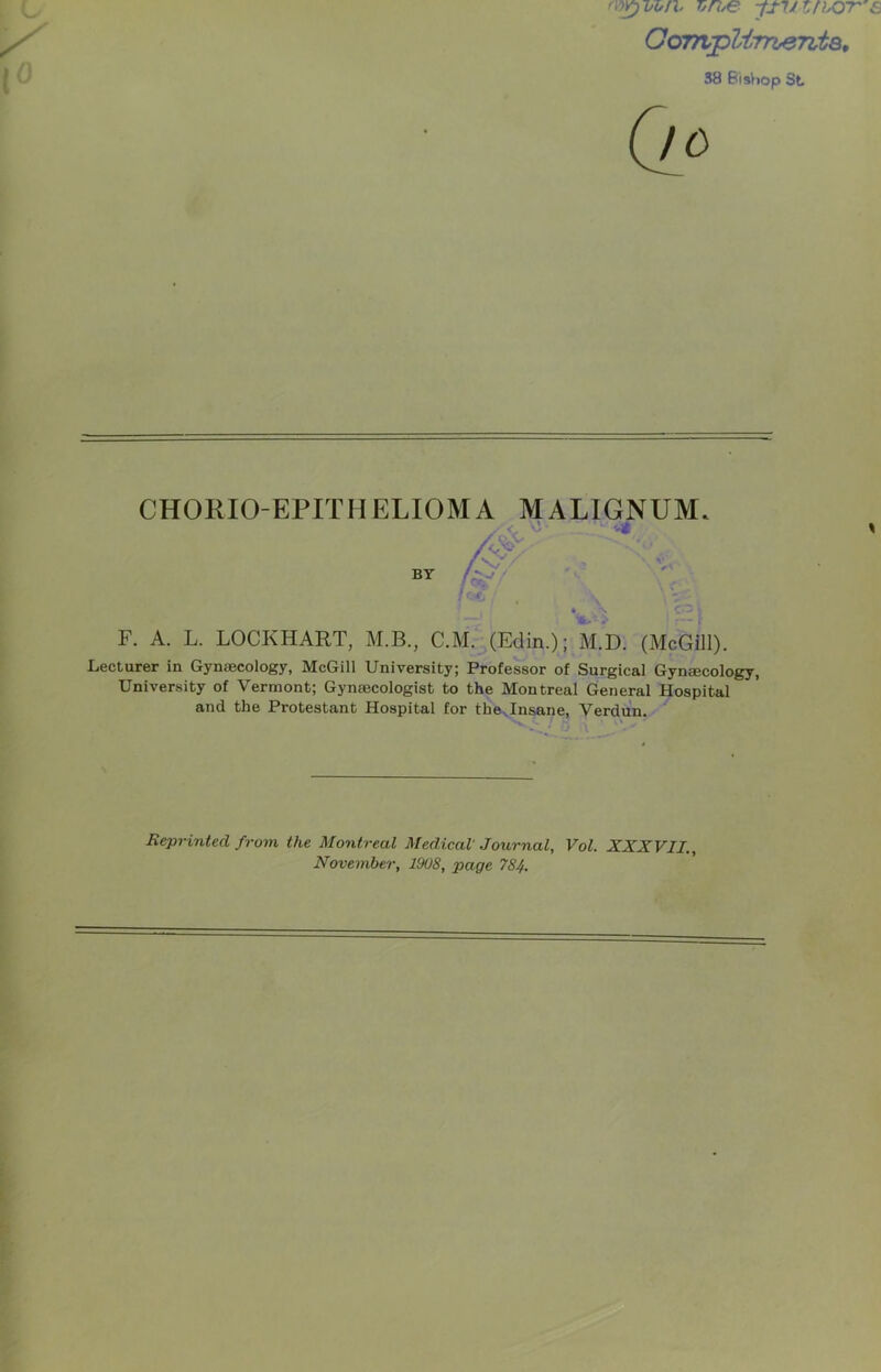 vroe -fiJiirhOT OoTAplirrieTita, 38 BisVjop St. (/« CHORIO-EPITHELIOMA MALIGNUM. BY # F. A. L. LOCKHART, M.B., C.M.^(Edin.); M.D. (McGill). Lecturer in Gynaecology, McGill University; Professor of Surgical Gynaecology, University of Vermont; Gynaecologist to the Montreal General Hospital and the Protestant Hospital for thovlnsane, Verdun. ' Reprinted from the Montreal Medical Journal, Vol. XXXVII,, November, 1908, page 784.