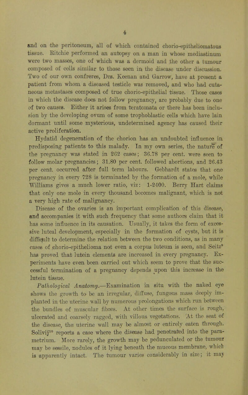 and on the peritoneum, all of which contained chorio-epitheliomatous tissue, llitchie performed an autopsy on a man in whose mediastinum w^ere two masses, one of which was a dermoid and the other a tumour composed of colls similar to those seen in the disease under discussion. Two of our own confreres, Drs. Keenan and Garrow, have at present a patient from whom a diseased testicle was removed, and who had cuta- neous metastases composed of true chorio-epithelial tissue. Those cases in which the disease does not follow pregnancy, arc probably due to one of two causes. Either it arises from teratomata or there has been inclu- sion by the developing ovum of some trophoblastic cells which have lain dormant until some mysterious, undetermined agency has caused their active proliferation. Hydatid degeneration of the chorion has an undoubted influence in predisposing patients to this malady. In my own series, the naturie of the pregnancy was stated in 2G2 cases; 36.78 per cent, were seen to follow molar pregnancies; 31.80 per cent, followed abortions, and 26.43 per cent, occurred after full term labours. Gebhardt states that one pregnancy in every 728 is terminated by the formation of a mole, while Williams gives a much lower ratio, viz: 1-2400. Berry Hart claims that only one mole in every thousand becomes malignant, which is not a very high rate of malignancy. Disease of the ovaries is an important complication of this disease, and accompanies it with such frequency that some authors claim that it has some influence in its causation. Usually, it takes the form of exces- sive luteal development, especially in the formation of cysts, but it is difficjult to determine the relation between the tw'o conditions, as in many cases of .chorio-epithelioma not even a corpus luteum is seen, and Seitz® has proved that lutein elements are increased in every pregnancy. Ex- periments have even been earned out which seem to prove tliat the suc- cessfrd termination of a pregnancy depends upon this increase in the lutein tissue. Pathological Anatomy.—Examination in situ with the naked eye shows the growth to be an irregular, difl’use, fungous mass deeply im- planted in the uterine wall by numerous prolongations which nm between the bundles of muscular fibres. At other times the surface is rough, ulcerated and coarsely ragged, with villous vegetations. 'At the seat of the disease, the uterine wall may be almost or entirely eaten through. Solivij^® reports a case where the disease had penetrated into the para- metrium. More rarely, the growth may be pedunculated or the tumour may be sessile, nodules of it lying beneath the mucous membrane, whicli is apparently intact. The tumour varies considerably in size; it maj