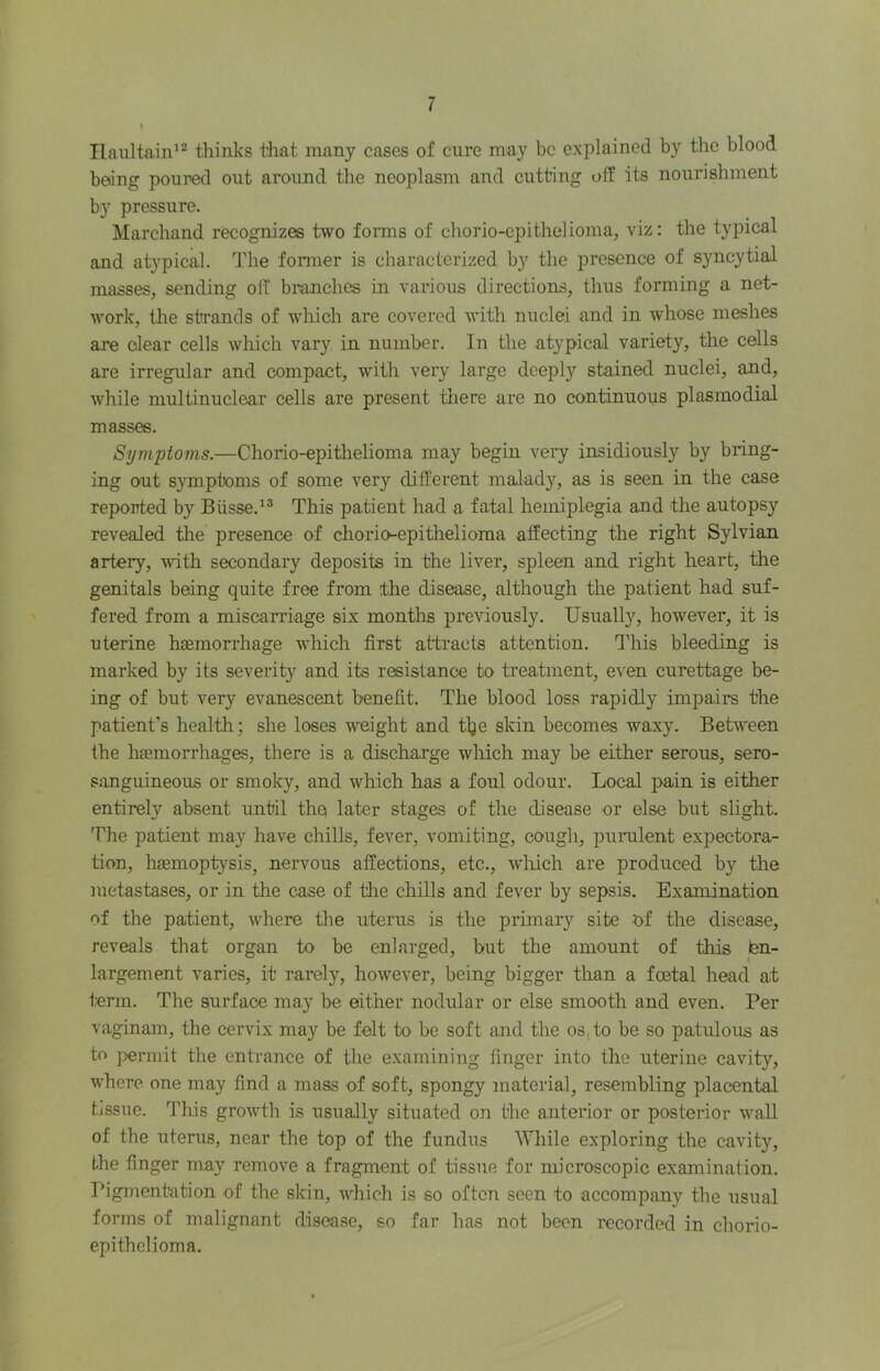 Tlaultain^^ thinks t3mt many cases of cure may be explained by the blood being poured out aroimd the neoplasm and cutting oif its nourishment by pressure. Marchand recognizes two forms of chorio-cpithelioma, viz: the typical and atypical. The fonner is characterized by the presence of syncytial masses, sending oft branches in various directions, thus forming a net- work, the strands of which are covered with nuclei and in whose meshes are clear cells which vary in number. In the atypical variety, the cells are irregular and compact, with very large deeply stained nuclei, and, while multinuclear cells are present tliere are no continuous plasmodisd masses. Symptoms.—Chorio-epithelioma may begin very insidiously by bring- ing out symptoms of some very different malady, as is seen in the case reported by Biisse.^® This patient had a fatal hemiplegia and the autopsy revealed the presence of chorio-epithelioma affecting the right Sylvian artery, ^vith secondary deposits in the liver, spleen and right heart, the genitals being quite free from the disease, although the patient had suf- fered from a miscarriage six months previously. Usually, however, it is uterine hemorrhage which first attracts attention, d'his bleeding is marked by its severity and its resistance to treatment, even curettage be- ing of but very evanescent benefit. The blood loss rapidly impairs the patient’s health; she loses weight and tlje skin becomes waxy. Between the haemorrhages, there is a discharge wliich may be either serous, sero- s:mguineous or smoky, and which has a foul odour. Local pain is either entirely absent until the later stages of the disease or else but slight. The patient may have chilis, fever, vomiting, cough, purulent expectora- tion, haemoptysis, nervous affections, etc., wliich are produced by the metastases, or in the case of tlie chills and fever by sepsis. Examination of the patient, where the uterus is the primary site of the disease, reveals that organ to be enlarged, but the amount of this ten- largement varies, it rarely, however, being bigger than a foetal head at term. The surface may be either nodular or else smooth and even. Per vaginam, the cervix may be felt to be soft and the os, to be so patulous as to ]>ermit the entrance of the examining finger into the uterine cavity, where one may find a mass of soft, spongy material, resembling placental tissue. T'his growth is usually situated on the anterior or posterior wall of the uterus, near the top of the fundus While exploring the cavity, the finger may remove a fragment of tissue for microscopic examination. Pigmentation of the skin, which is so often seen to accompany the usual forms of malignant disease, so far has not been recorded in chorio- epithelioma.