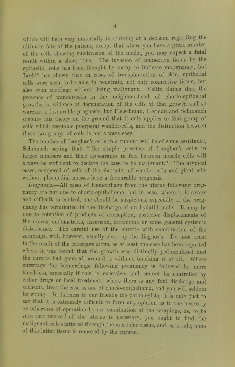 whicli will help veiy materially in arriving at a decision regarding the ultimate fate of the patient, except that where you have a great number of the colls showing subdivision of the nuclei, you may expect a fatal result within a short time. The invasion of connective tissue by the epitlielial cells has been thought by many to indicate malignancy, but Loob^® has shown tliat in cases of transplantation of skin, epitlielial cells were seen to be able to penetrate, not only connective tissue, but also even cartdlagn without being malignant. Velitz claims that the presence of wander-cells in the neighbourhood of chorio-epitlielial growtlis is evidence of degeneration of the cells of that growth and so warrant a favourable prognosis, but Fleischman, Herman and Schmauch dispute this theoiy on the ground that it only applies to that group of cells which resemble puerperal wander-celLs, and the distinction between these two groups of cells is not always easy. The mmiber of Langhan’s cells in a tumour will be of some assistance, Schmauch sa}dng that “ the simple presence of Langhan’s cells in larger munbei*s and tlieir appearance in foci between muscle cells will always be sufficient to declare the case to be malignant.” The atypical cases, composed of cells of the character of wander-cells and giant-cells witliout plasmodial masses have a favourable prognosis. Diagnosis.—All cases of haemorrhage from the uterus following preg- nancy are not due to chorio-epithelioma, but in cases where it is severe and difficult to control, one should be suspicious, especially if the preg- nancy has terminated in the discharge of an hydatid mole. It may be due to retention of products of conception, posterior displacements of the uterus, endometritis, inversion, carcinoma or some general systemic disturbance. The careful use of the curette with examination of the scrapings, will, however, usually clear up the diagnosis. Do not trust to the result of the curettage alone, as at least one case has been reported where it was found that the growth was distinctly pedunculated and the curette had gone all around it without touching it at all. AVliere curettage for haemorrhage following pregnancy is followed by more blood-loss, especially if this is excessive, and cannot be controlled by either drugs or local treatment, where there is any foul discharge and cachexia, treat the case as one of chorto-epithelioma, and you will seldom be wrong. In fairness to our friends tlie pathologists, it is only just to say that it is extremely difficult to fonu any opinion as to the necessity or otherwise of operation by an examination of the scrapings, as, to be sure that removal of the uterus is necessary, you ought to find the malignant cells scattered through the muscular tissue, and, as a rule, none of this latter tissue is removed by the curette.