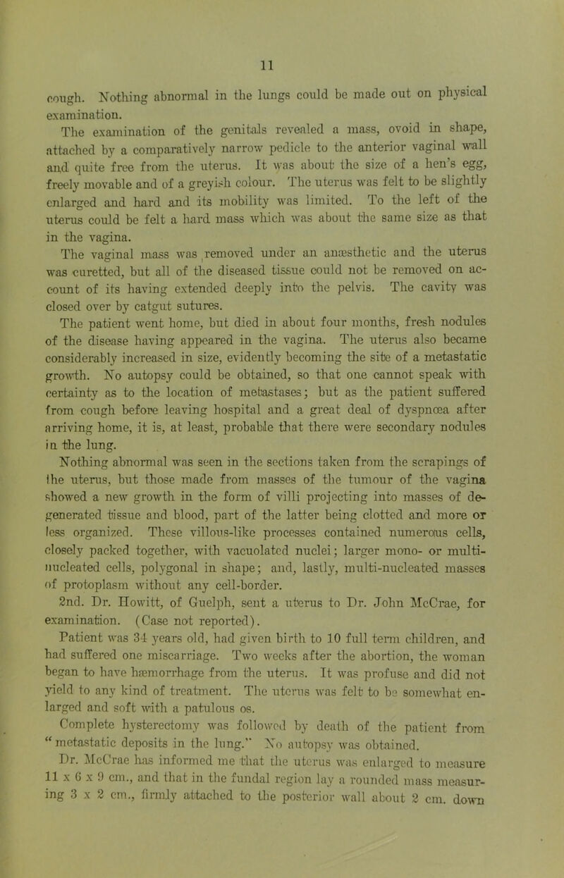 cough. Nothing abnormal in the lungs could be made out on physical examination. The examination of the genitals revealed a mass, ovoid in shape, attached by a comparatively narrow pedicle to the anterior vaginal wall and quite free from the uterus. It was about the size of a hen s egg, freely movable and of a greyish colour. The uterus was felt to be slightly enlarged and hard and its mobility was limited. To the left of the uterus coiiJd be felt a hard mass which was about the same size as that in the vagina. The vaginal mass was ^removed under an anaesthetic and the uterus was curetted, but all of the diseased tissue could not be removed on ac- count of its having extended deeply into the pelvis. The cavity was closed over by catgut sutures. The patient went home, but died in about four months, fresh nodules of the disease having appeared in the vagina. The uterus also became considerably increased in size, evidently becoming the site of a metastatic growth. No autopsy could be obtained, so that one cannot speak with certainty as to tlie location of mebastases; but as the patient suffered from cough before, leaving hospital and a great deal of dyspnoea after arriving home, it is, at least, probable that there were secondary nodules in the lung. Nothing abnormal was seen in the sections taken from the scrapings of I he uterus, but those made from masses of the tumour of the vagina .showed a new growth in the form of villi projecting into masses of de- generated tissue and blood, part of the latter being clotted and more or less organized. These villous-like processes contained numeroius cells, closely packed together, with vacuolated nuclei; larger mono- or multi- nucleated cells, polygonal in shape; and, lastly, multi-nucleated masses of protoplasm withoiit any cell-border. 2nd. Dr. Ilowitt, of Guelph, sent a uterus to Dr. John McCrae, for examination. (Case noit reported). Patient was 34 years old, had given birth to 10 full tenn children, and had suffered one miscarriage. Two weeks after the abortion, the woman began to have haemorrhage from the uterus. It was profuse and did not yield to any kind of treatment. The uterus w'as felt to be somewhat en- larged and soft with a patuloiis os. Complete hysterectomy was followed by death of the patient from “ metastatic deposits in the lung.’* No autopsy ^vas obtained. Dr. McCrae has informed me that the uterus was enlarged to measure II X G X 9 cm., and that in the fundal region lay a rounded mass measur- ing 3 X 2 cm., firmly attached to the posterior wall about 2 cm. do^vll