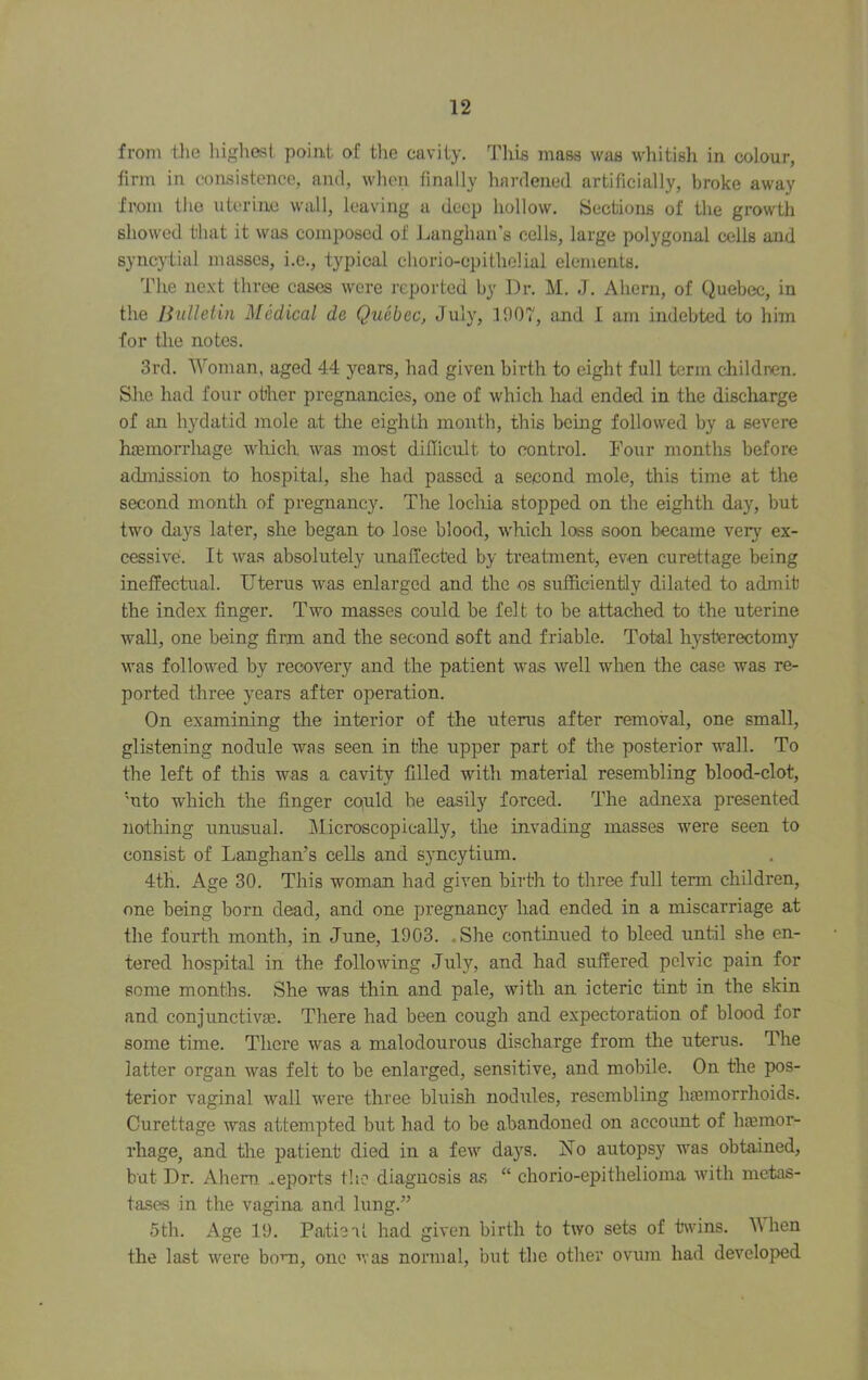 from tlie liigliest point of the cavity. This mass was whitish in colour, firm in consistence, and, wlien finally hardened artificially, broke away from the uterine wall, leaving a deep hollow. Sections of the growth showed that it was composed of Langhan’s cells, large polygonal cells and syncjdial masses, i.e., typical chorio-cpithelial elements. The ne.xt throe cases were reported by Dr. M. J. Ahern, of Quebec, in the Bulletin Medical de Qticbec, July, 1907, and I am indebted to him for die notes. 3rd. Woman, aged 44 years, had given birth to eight full term cliildren. She had four other pregnancies, one of which had ended in the discharge of im hydatid mole a.t tlie eighth month, this being followed by a severe hoemorrluige which, was most difficult to control. Four montlis before admission to hospital, she had passed a second mole, this time at the second month of pregnancy. The locliia stopped on the eighth day, but two days later, she began to lose blood, which loss soon became very ex- cessive. It was absolutely unaffected by treatment, even curettage being ineffectual. Uterus was enlarged and the os sufficiently dilated to admit the index finger. Two masses could be felt to be attached to the uterine wall, one being firm and the second soft and friable. Total hysterectomy was followed by recovery and the patient was well when the case was re- ported three years after operation. On examining the interior of the uterus after removal, one small, glistening nodule was seen in the upper part of the posterior wall. To the left of this was a cavity filled with material resembling blood-clot, ‘uto which the finger coiuld be easily forced. The adnexa presented nothing unusual. Microscopically, the invading masses were seen to consist of Langhan’s cells and syncytium. 4th. Age 30. This woman had given birth to three full term children, one being born dead, and one pregnane}’’ had ended in a miscarriage at the fourth month, in June, 1903. .She continued to bleed until she en- tered hospital in the following July, and had suffered pelvic pain for some months. She was thin and pale, with an icteric tint in the skin and conjunctiva3. There had been cough and expectoration of blood for some time. There was a malodourous discharge from the uterus. The latter organ was felt to be enlarged, sensitive, and mobile. On the pos- terior vaginal wall were three bluish nodules, resembling luemorrhoids. Curettage was attempted but had to be abandoned on account of hjemor- rhage, and the patient died in a few days. No autopsy was obtained, but Dr. Ahem reports the diagnosis as “ chorio-epithelioma with metas- tases in the vagina and lung.” 5th. Age 19. Patleal had given birth to two sets of twins. Mhen the last were bom, one ■'vas normal, but the other ovum had developed