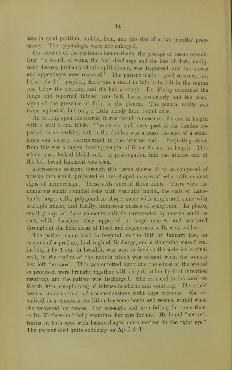 waa' in good position, mobile, firm, and the sisse of a two montlis’ preg- nancy. The appendages were not enlarged. On account of the obstinate hasinorrhage, the passage of ti&sue resemb- ling “ a buncli of veins, the foul discharge and the loss of flesh, malig- nant disease, probably diorio-epithelioma, was diagnosed, and the uterus and appendages were removed.” The patient made a good recovery, but before she left hospital, liiere was a small nodule to be felt in the vagina just below Uie cicatrix, and she had a cough. Dr. Finlc}' examined the lungs and reported dulness over both basf« posteriorly and the usual signs of the presence of fluid in the pleuraj. The pleural cavity was twice aspirated, but only a little bloody fluid found once. On cutting open the juterus, it was found to measure 12.5 cm. in length ■with a wall 2 cm. thick. The cervix and lower part of the fundus ap- peared to be healthy, but in the fundus was a mass the size of a small hen’s egg closely incorporated in the uterine Avail. Projecting doAAm from this Avas a ragged looking tongue of tissue 3.5 cm. in length. This AA’hole mass looked bluish-red. A prolongation into the uterine end of the left broad ligament was seen. Microscopic sections through this tissue shoAved it to be composed of muscle into which projected villous-shaped masses of cells, Avith evident signs of haemorrhage. These cells Avere of three kinds. There Avere tlie nimrerous small rounded cells Avith vesicular nuclei, the cells of Lang- han’s, larger cells, polygonal in shape, some Avith single and some with multiple nuclei, and finally, numerous masses of syncytium. In places, small groups of these elements entirely surrounded by muscle could be seen, while elsewhere they appeared in large masses, and scattered throughout tlie field areas of blood and degenerated cells Avere e\ddent. The patient came back to hospital on the IGth of January last, on account of a profuse, foul vaginal discharge, and a sloughing mass 3 cm. in length by 1 cm. in breadth, w'as seen to involve the anterior vaginal AA'^all, in the region of the nodule which Avas present when the woman last left the ward. This was curetted aAvay and the edges of the wound so produced were brought together with catgut, union by first intention resulting, and the patient was dischai’ged. She returned to the AA^rd on March 30th, complaining of intense headache and vomiting. There had been a sudden attack of unconsciousness eight days previous. She re- mained in a comatose condition for some hours and seemed stupid when she recovered her senses. Her eye-sight had been failing for some time, so Dr. MatheAVson kindly examined her eyes for me. He foimd “neurori- tinitis in both eyes with haemorrhages, more marked in the right eye.” The patient died quite suddenly on April 3rd.