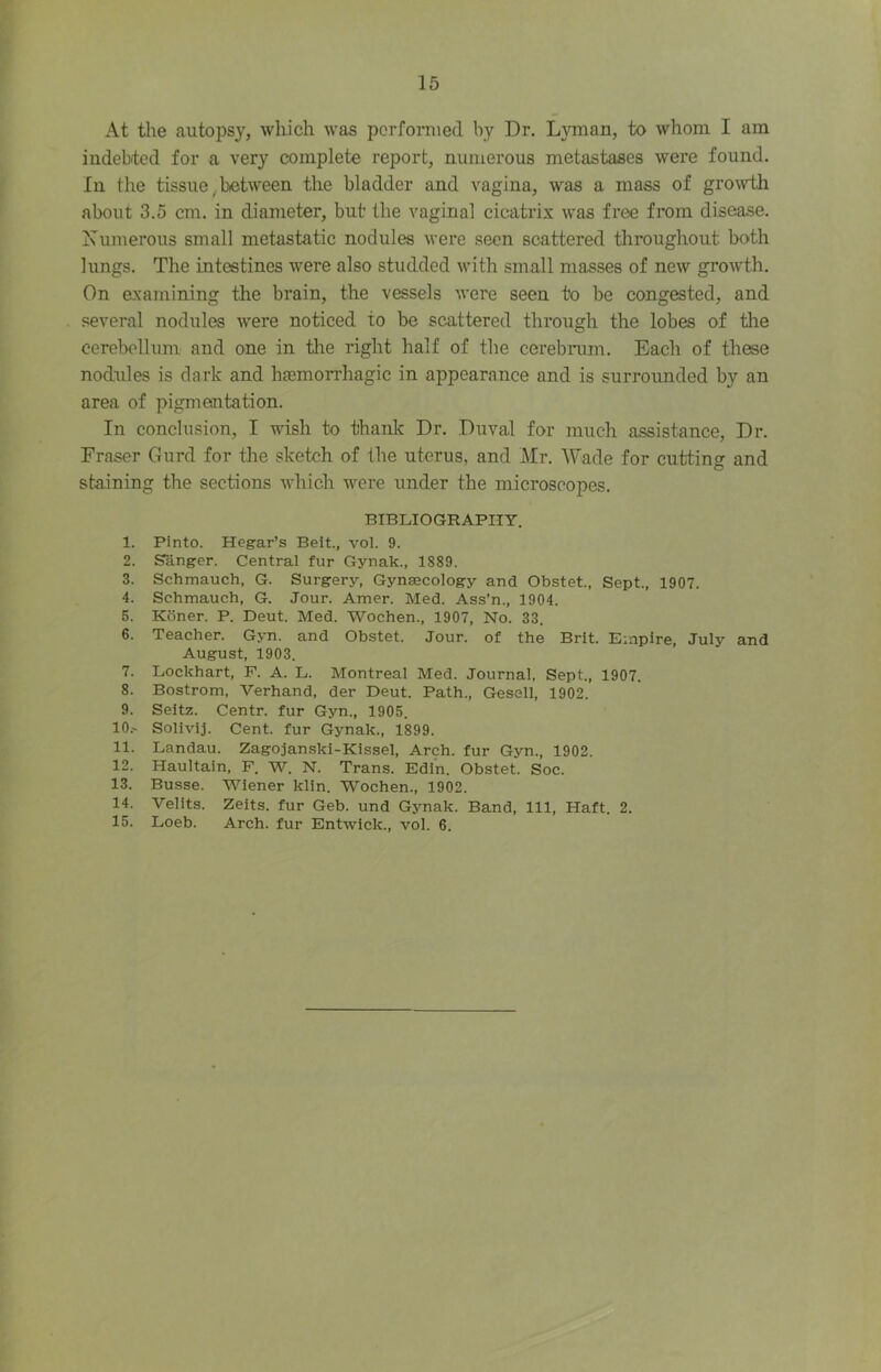 15 At the autopsy, which was pcrfoniied by Dr. Lyman, to whom I am indebted for a very complete report, numerous metastases were found. In tlie tissue .between the bladder and vagina, was a mass of gro^vth about 3.5 cm. in diameter, but the vaginal cicatrix was free from disease. Xumerous small metastatic nodules were seen scattered tliroughout both lungs. The intestines were also studded with small masses of new groAvth. On examining the brain, the vessels were seen to be congested, and several nodules were noticed to be scattered through the lobes of the cerebellum and one in tlie right half of the cerebrum. Each of these nodules is dark and haemorrhagic in appearance and is surroimded by an area of pigmentation. In conclusion, I wish to thanlc Dr. Duval for much assistance. Dr. Fraser Gurd for the sketch of the uterus, and Mr. Wade for cutting and staining the sections which were under the microscopes. BIBLIOGRAPHY. 1. Pinto. Hegar’s Beit., vol. 9. 2. danger. Central fur Gynak., 1889. 3. Schmauch, G. Surgery, Gynaecology and Obstet., Sept., 1907. 4. Schmauch, G. Jour. Amer. Med. Ass’n., 1904. 5. Koner. P. Deut. Med. Wochen., 1907, No. 33. 6. Teacher. Gyn. and Obstet. Jour, of the Brit. Empire, July and August, 1903. 7. Lockhart, P. A. L. Montreal Med. Journal, Sept., 1907. 8. Bostrom, Verhand, der Deut. Path., Gesell, 1902. 9. Seitz. Centr. fur Gyn., 1905. 10. ' Solivij. Cent, fur Gynak., 1899. 11. Landau. Zagojanski-Kissel, Arch, fur Gyn., 1902. 12. Haultain, P. W. N. Trans. Edin. Obstet. Soc. 13. Busse. Wiener klin. Wochen., 1902. 14. Velits. Zeits. fur Geb. und Gynak. Band, 111, Haft. 2.