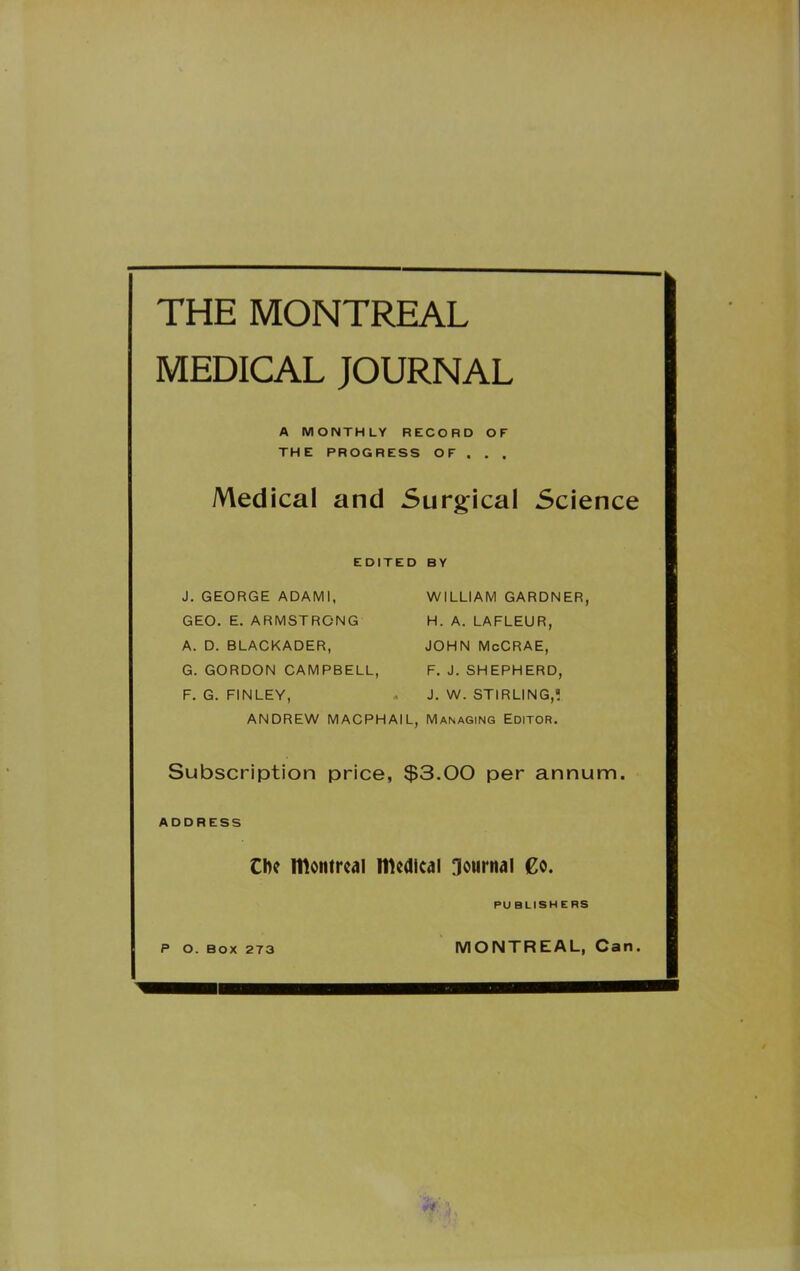 THE MONTREAL MEDICAL JOURNAL A MONTHLY RECORD OF THE PROGRESS OF . . , Medical and Surgical Science EDITED BY J. GEORGE ADAMI, GEO. E. ARMSTRONG A. D. BLACKADER, G. GORDON CAMPBELL, F. G. FINLEY, ANDREW MACPHAIL, WILLIAM GARDNER, H. A. LAFLEUR, JOHN McCRAE, F. J. SHEPHERD, J. W. STIRLING, Managing Editor. Subscription price, $3.00 per annum. ADDRESS Cl)c momrc4] medical journal Co. PUBLISHERS P O. BOX 273 MONTREAL, Can