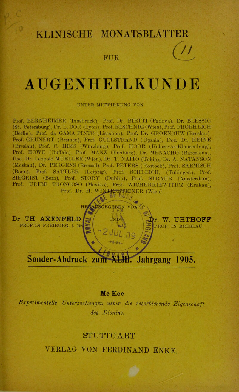 KLINISCHE MONATSBLÄTTER FÜR \ AUGENHEILKUNDE UNTER MITWIRKUNG VON Prof. BERNHEIMER (Innsbruck), Prof. Dr. BIETTI (Padova). Dr. BLESSIG (St. Petersburg), Dr. L. DOR (Lyon), Prof. ELSCHNIG (Wien), Prof. FROEHLICH (Berlin), Prof, da GAMA PINTO (Lissabon), Prof. Dr. GROENOUW (Breslau) Prof. GRUNERT (Bremen), Prof. GULLSTRAND (Upsala), Doc. Dr. HEINE (Breslau). Prof. C. HESS (Würzburg), Prof. HOOR (Kolozsvfir-Klaussnburg), Prof. HOWE (Buffalo), Prof. MANZ (Freiburg), Dr. ME.NACHO (Barcelona^, Doc. Dr. Leopold MUELLER (Wien), Dr. T. XAITO (Tokio), Dr. A. NATANSON (Moskau), Dr. PERGENS (Brüssel), Prof. PETERS (Rostock), Prof. SAEMISCH (Bonn), Prof. SATTLER (Leipzig), Prof. SCHLEICH, (Tübingen), Prof. SIEGRIST (Bern), Prof. STORY (Dublin), Prof. STRAUB (Amsterdam), Prof. URIBE TRONCOSO (Mexiko), Prof. WICHERKIEWITICZ (Krakau), Sonder=Abdruck zu Jahrgang 1905. Prof. Dr. H. W Dr. TH. AXENPELD PROF. IN FREIBURG. i. r. W. UHTHOFF PROF. IN BRESL.CU. Mc Eee Experimentelle Untersuchungen uebtr die resorbierende Eigenschaft des Dionins. STUTTGAHT VERLAG VON FERDINAND ENKE.