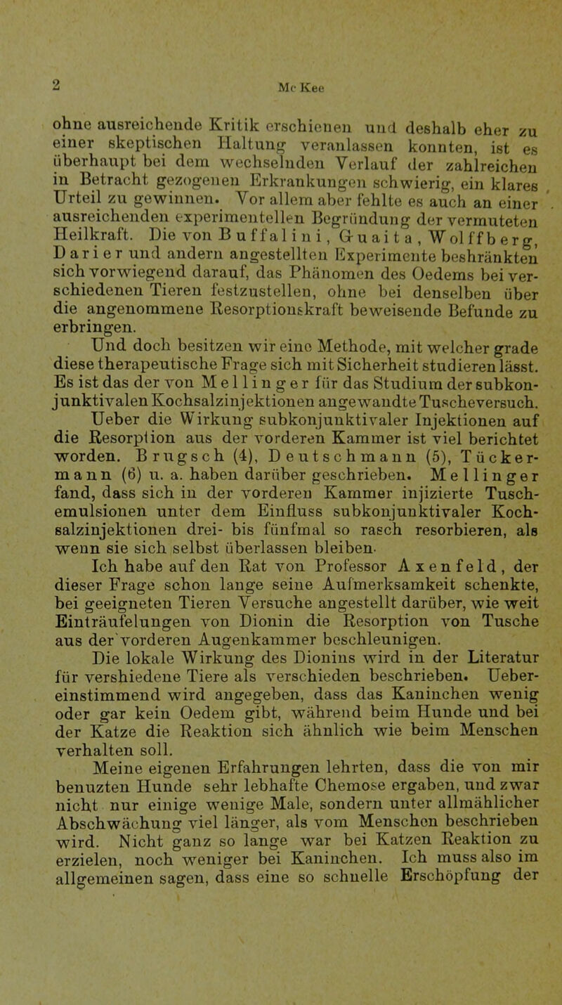 ohne ausroicheude Kritik erschienen und deshalb eher zu einer skeptischen Haltunfr veranlassen konnten, ist es überhaupt bei dem wechselnden Verlauf der zahlreichen in Betracht gezogenen Erkrankungen schwierig, ein klares Urteil zu gewinnen. Vor allem aber fehlte es auch an einer ausreichenden experimentellen Begründung der vermuteten Heilkraft. Die von B u ffal i n i, Gr u ai t a , Wol ff b erg, Darier und andern angestellten Experimente beshränktmi sich vorwiegend darauf, das Phänomen des Oedems bei ver- schiedenen Tieren festzustellen, ohne bei denselben über die angenommene Besorptionskraft beweisende Befunde zu erbringen. Und doch besitzen wir eine Methode, mit welcher grade diese therapeutische Frage sich mit Sicherheit stud ieren lässt. Es ist das der von M e 11 i n g e r für das Studium der subkon- junktivalen Kochsalzinjektionen angewandte Tuscheversuch. Ueber die Wirkung subkonjunktivaler Injektionen auf die Resorption aus der vorderen Kammer ist viel berichtet worden. B rüg sch (4), Deutschmann (5), Tücker- mann (6) u. a. haben darüber geschrieben. Mellinger fand, dass sich in der vorderen Kammer injizierte Tusch- eraulsionen unter dem Einfluss subkonjunktivaler Koch- salzinjektionen drei- bis fünfmal so rasch resorbieren, als wenn sie sich selbst überlassen bleiben- Ich habe auf den Rat von Professor Axenfeld, der dieser Frage schon lange seine Aufmerksamkeit schenkte, bei geeigneten Tieren Versuche angestellt darüber, wie weit Einträufelungen von Dionin die Resorption von Tusche aus der'vorderen Augenkammer beschleunigen. Die lokale Wirkung des Dionins wird in der Literatur für vershiedene Tiere als verschieden beschrieben. Ueber- einstimmend wird angegeben, dass das Kaninchen wenig oder gar kein Oedem gibt, während beim Hunde und bei der Katze die Reaktion sich ähnlich wie beim Menschen verhalten soll. Meine eigenen Erfahrungen lehrten, dass die von mir benuzten Hunde sehr lebhafte Ghemose ergaben, und zwar nicht nur einige wenige Male, sondern unter allmählicher Abschwächung viel länger, als vom Menschen beschrieben wird. Nicht ganz so lange war bei Katzen Reaktion zu erzielen, noch weniger bei Kaninchen. Ich muss also im allgemeinen sagen, dass eine so schnelle Erschöpfung der