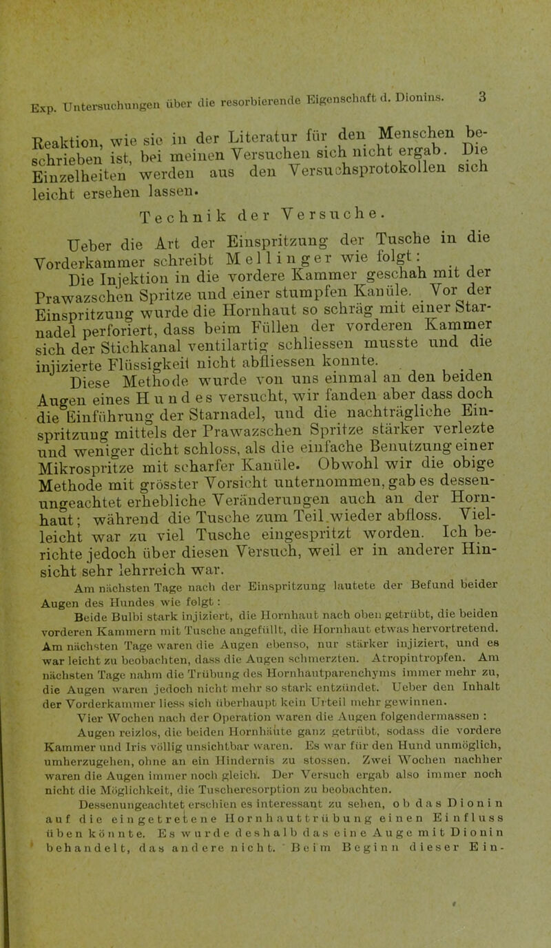 Exp. Untersuchunseu über die resorbierende Eigenschnft d. Dionins. Reaktion, wie sie in der Literatur für den Menschen be- schrieben ist, bei meinen Versuchen sich nicht ergab. Die Einzelheiten werden aus den Versuchsprotokollen sich leicht ersehen lassen. Technik der Versuche. lieber die Art der Einspritzung der Tusche in die Vorderkammer schreibt Mellin ger w^ie folgt. Die Injektion in die vordere Kammer geschah mit der Prawazschen Spritze und einer stumpfen Kanüle. Vor der Einspritzung wurde die Hornhaut so schräg mit einer Star- nadel perforiert, dass beim Füllen der vorderen Kammer sich der Stichkanal ventilartig schliessen musste und die injizierte Flüssigkeit nicht abfiiessen konnte. Diese Methode wurde von uns einmal an den beiden Augen eines H u n d es versucht, wir fanden aber dass doch die Einführung der Starnadel, und die nachträgliche Ein- spritzung mittels der Prawazschen Spritze stärker verlezte und weniger dicht schloss, als die einfache Benutzuugeiner Mikrospritze mit scharfer Kanüle. Obwohl wir die obige Methode mit grösster Vorsicht unternommen, gab es dessen- ungeachtet erhebliche Veränderungen auch an der Horn- haut; während die Tusche zum Teil.wieder abfloss. Viel- leicht war zu viel Tusche eiugespritzt worden. Ich be- richte jedoch über diesen Versuch, weil er in anderer Hin- sicht sehr lehrreich war. Am niichsten Tage nach der Einspritzung lautete der Befund beider Augen des Hundes wie folgt: Beide Bulbi stark injiziert, die Hornhaut nach oben getrübt, die beiden vorderen Kainniern mit Tusche augefüllt, die Hornhaut etwas her\ortretend. Am niichsten Tage waren die Augen ebenso, nur stärker injiziert, und es war leicht zu beobachten, dass die Augen schmerzten. Atropintropfen. Am nächsten Tage nahm die Trübung des Hornhautparenchyms immer mehr zu, die Augen waren jedoch nicht mehr so stark entzündet. Ueber den Inhalt der Vorderkammer Hess sich überhaui)t kein Urteil mehr gewinnen. Vier Wochen nach der Ojieration waren die Augen folgendermassen : Augen reizlos, die beiden Hornhäute ganz getrübt, sodass die vordere Kammer und Iris völlig unsichtbar waren. Es war für den Hund unmöglich, umherzugehen, ohne an ein Hindernis zu stossen. Zwei Wochen nachher waren die Augen immer noch gleich. Der Versuch ergab also immer noch nicht die Möglichkeit, die Tuscheresorption zu beobachten. Dessenungeachtet erschien es intex’essant zu sehen, ob das Dionin auf die ein getretene Hornhauttrübung einen Einfluss üben könnte. Es wurde deshalb das eine Auge mit Dionin ' b e h a n d e 11, d a s a n d e re n i c h t. B e i m Beginn dieser Ein-