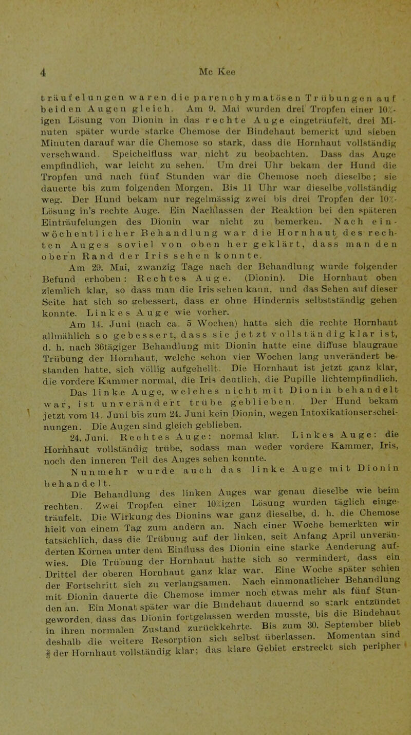 \ b r ii u f e 1 u II ge n waren die parenchymatösen Trübungen auf beiden Augen gleich. Am 9. Mai wurden drei Tropfen einer 10 - igen Lösung von Dionin in das reciitc Auge eingeträufelt, drei Mi- nuten später wurde starke Chemose der Bindehaut bemerkt u;id sieben Minuten darauf war die Cliemose so stark, dass die Ilornliaut vollständig verschwand. Speichelfluss war nicht zu beobachten. Dass das Auge empfindlich, war leicht zu sehen. Um drei Uhr bekam der Hund die Tropfen und nach fünf Stunden war die Chemose noch dieselbe; sie dauerte bis zum folgenden Morgen. Bis 11 Uhr war dieselbe vollständig weg. Der Hund bekam nur regelmässig zwei bis drei Tropfen der 10r- Lösung in’s rexhte Auge. Ein Nachlassen der Kcaktion bei den späteren Einträufelungen des Dionin war nicht zu bemerken. Nach ein- wöchentlicher Behandlung war die Hornhaut des rech- ten Auges soviel von oben her geklärt, dass man den Obern Rand der Iris sehen konnte. Am 29. Mai, zwanzig Tage nach der Behandlung wurde folgender Befund erhoben: Rechtes Auge. (Dionin). Die Hornhaut oben ziemlich klar, so dass man die Iris sehen kann, und das Sehen auf dieser Seite hat sich so eebesserb, dass er ohne Hindernis selbstständig gehen konnte. Linkes Auge wie vorher. Am U. Juni (nach ca. 5 Wochen) hatte sich die rechte Hornhaut allmählich so gebessert, dass sie jetzt vollständig klar ist, d. h. nach 36tägiger Behandlung mit Dionin hatte eine diflfuse blaugraue Trübung der Hornhaut, welche schon vier Wochen lang unverändert be- standen hatte, sich völlig aufgehellt. Die Hornhaut ist jetzt ganz klar, die vordere Kammer normal, die Iris deutlich, die Pupille lichtempfindlich. Das linke Auge, welches nicht mit Dionin behandelt war, ist unverändert trübe geblieben. Der Hund bekam jetzt vom 14. Juni bis zum 24. Juni kein Dionin, wegen Intoxikationser.schei- nungen. Die Augen sind gleich geblieben. 24. Juni. Rechtes Auge: normal klar. Linkes Auge: die Hornhaut vollständig trübe, sodass man weder vordere Kammer, Iris, noch den inneren Teil des Auges sehen konnte. Nunmehr wurde auch das linke Auge mit D i o n i n behandelt. Die Behandlung des linken Auges war genau dieselbe wie beim rechten. Zwei Tropfen einer 10%igen Lösung wurden täglicli einge- träufelt. Die Wirkung des Dionins war ganz dieselbe, d. h. die Chemose hielt von einem Tag zum andern an. Nach einer Woche bemerkten wir tatsächlich, dass die Trübung auf der linken, seit Anfang April unverän- derten Kornea unter dem Einliuss des Dionin eine starke Aenderung auf- wies. Die Trübung der Hornhaut hatte sich so vermindert, dass ein Drittel der oberen Hornhaut ganz klar war. Eine Woche spater schien der Fortschritt sich zu verlangsamen. Nach einmonatlicher BehamBung mit Dionin dauerte die Chemose immer noch etwas mehr als fünf Stun- den an. Ein Monat später war die Bindehaut dauernd so stark entzündet geworden, dass das Dionin fortgelassen werden musste bis die fn ihren normalen Zustand zurückkehrte. Bis zum 30. September blieb deshalb die weitere Resorption sich selbst überlassen. Momentan sind i der Hornhaut vollständig klar; das klare Gebiet erstreckt sich periphei