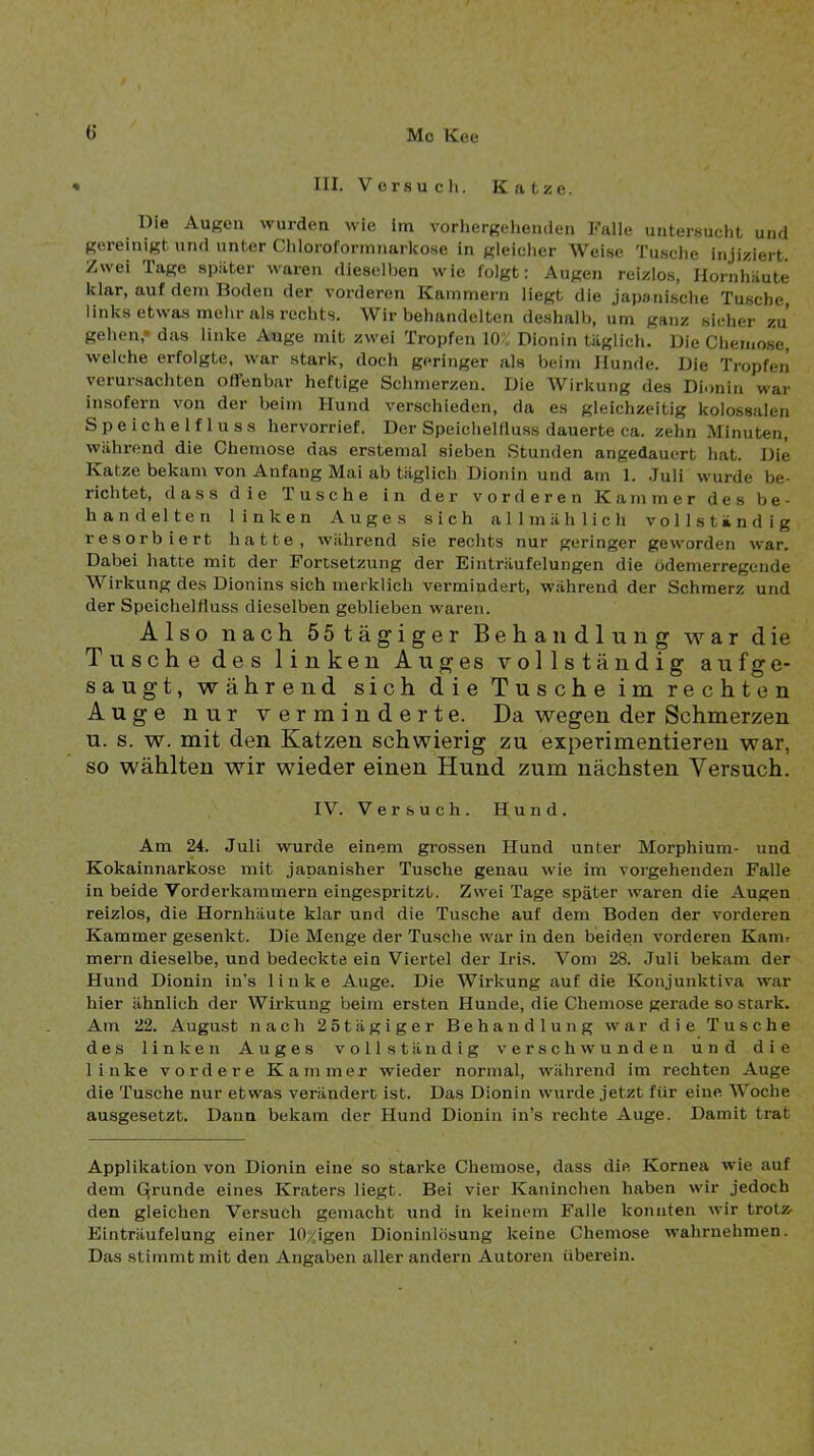 * III. Versucli. Katze. Die Augen wurden wie Im vorliergehenden Falle untersucht und gereinigt und unter Cliloroformnarkose in gleicher Weise Tu.sche injiziert. Zwei Tage später waren dieselben wie folgt: Augen reizlos, Hornhäute klar, auf dem Boden der vorderen Kammern Hegt die japsiiische Tusche, links etwas mehr als rechts. Wir behandelten de.shalh, um ganz sicher zu gehen,* das linke Auge mit zwei Tropfen 10;» Dionin täglich. Die Chemose, welche erfolgte, war stark, doch geringer als beim Hunde. Die Tropfen verursachten oirenbar heftige Schmerzen. Die Wirkung des Dionin war insofern von der beim Hund verschieden, da es gleichzeitig kolossalen Speichelfluss hervorrief. Der Speichelfluss dauerte ca. zehn Minuten, während die Chemose das erstemal sieben Stunden angedauert hat. Die Katze bekam von Anfang Mai ab täglich Dionin und am 1. .luli wurde be- richtet, dass die Tusche in der vorderen Kammer des be- handelten linken Auges sich allmählich vollständig resorbiert hatte, während sie rechts nur geringer geworden war. Dabei hatte mit der Fortsetzung der Einträufelungen die ödemerregende Wirkung des Dionins sich merklich vermindert, während der Schmerz und der Speichelfluss dieselben geblieben waren. Also nach 55tägiger Behandlung war die Tusche des linken Auges vollständig aufge- saugt, während sich die Tusche im rechten Auge nur verminderte. Da wegen der Schmerzen u. s. w. mit den Katzen schwierig zu experimentieren war, so wählten wir wieder einen Hund zum nächsten Versuch. IV. Versuch. Hund. Am 24. Juli wurde einem grossen Hund unter Morphium- und Kokainnarkose mit japanisher Tusche genau wie im vorgehenden Falle in beide Vorderkammern eingespritzt. Zwei Tage später waren die Augen reizlos, die Hornhäute klar und die Tusche auf dem Boden der vorderen Kammer gesenkt. Die Menge der Tusche war in den beiden vorderen Kanu mern dieselbe, und bedeckte ein Viertel der Iris. Vom 28. Juli bekam der Hund Dioniu in’s linke Auge. Die Wirkung auf die Konjunktiva war hier ähnlich der Wirkung beim ersten Hunde, die Chemose gerade so stark. Am 22. August nach 25tägiger Behandlung war die Tusche des linken Auges vollständig verschwunden und die linke vordere Kammer wieder normal, wälirend im rechten Auge die Tusche nur etwas verändert ist. Das Dionin wurde jetzt für eine Woche ausgesetzt. Dann bekam der Hund Dionin in’s rechte Auge. Damit trat Applikation von Dionin eine so starke Chemose, dass die Kornea wie auf dem Qrunde eines Kraters liegt. Bei vier Kaninchen haben wir jedoch den gleichen Versuch gemacht und in keinem Falle konnten wir trotz- Einträufelung einer 10%igen Dioninlösung keine Chemose wahrnehmen. Das stimmt mit den Angaben aller andern Autoren überein.
