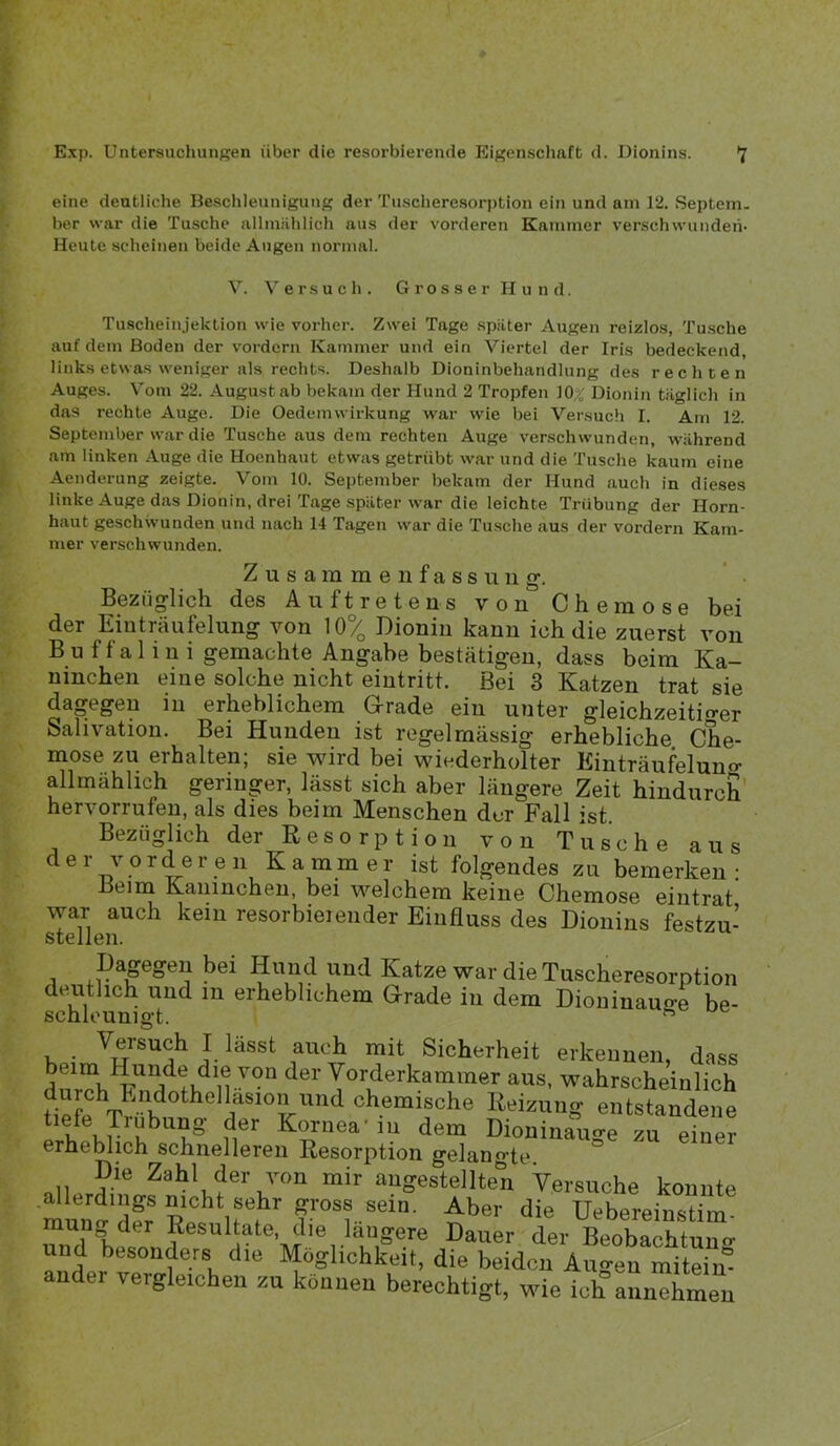eine deutliche Beschleunigung der Tuscheresorption ein und am 12. Septem, ber war die Tusche allmiihlich aus der vorderen Kammer verschwunden- Heute scheinen beide Augen normal. V. Versuch. Grosser Hund. Tuscheinjektion wie vorher. Zwei Tage spiiter Augen reizlos, Tusche auf dem Boden der vordem Kammer und ein Viertel der Iris bedeckend, links etwas weniger als rechts. Deshalb Dioninbehandlung des rechten Auges. Vom 22. August ab bekam der Hund 2 Tropfen lO.^' Dionin täglich in das rechte Auge. Die Oedcmwirkung war wie bei Versuch I. Am 12. September war die Tusche aus dem rechten Auge verschwunden, während am linken Auge die Hoenhaut etwas getrübt war und die Tusche kaum eine Aenderung zeigte. Vom 10. September bekam der Hund auch in dieses linke Auge das Dionin, drei Tage später war die leichte Trübung der Horn- haut geschwunden und nach 14 Tagen war die Tusche aus der vordem Kam- mer verschwunden. Zusammenfassung. Bezüglich des Auftretens von Chemose bei der Eiuträufelung von 10% Dioniu kann ich die zuerst von B u f f a 1 i 11 i gemachte Angabe bestätigen, dass beim Ka- ninchen eine solche nicht eiutritt. Bei 3 Katzen trat sie dagegen in erheblichem G^rade ein unter gleichzeitifrer Salivation. Bei Hunden ist regelmässig erhebliche Che- mose zu erhalten; sie wird bei wiederholter Einträufelun«- allmählich geringer, lässt sich aber längere Zeit hindurch' hervorrufen, als dies beim Menschen der Fall ist. Bezüglich der Resorption von Tusche aus der vorderen Kammer ist folgendes zu bemerken- Beim Kaninchen, bei welchem keine Chemose eiutrat war auch kein resorbieieiider Einfluss des Dionins festzu- stellen. Dagegen bei Hund und Katze war die Tuscheresorption deutlich und in erheblichem Grade in dem Dioninau«-e be- schleunigt. ^ Versuch I lässt auch mit Sicherheit erkennen, dass X^^^®^kammer aus, wahrscheinlich Dpfp^v• K Reizung entstandene i t kr Kornea-in dem Dioninauge zu einer erheblich schnelleren Resorption gelangte. Die Zahl der von mir angestellten Versuche konnte mun^'dfr Uebereinstim- mung der Resultate, die längere Dauer der Beobachtuno- und besonders die Möglichkeit, die beiden Augen miteim echti^t, wie ich annehmen