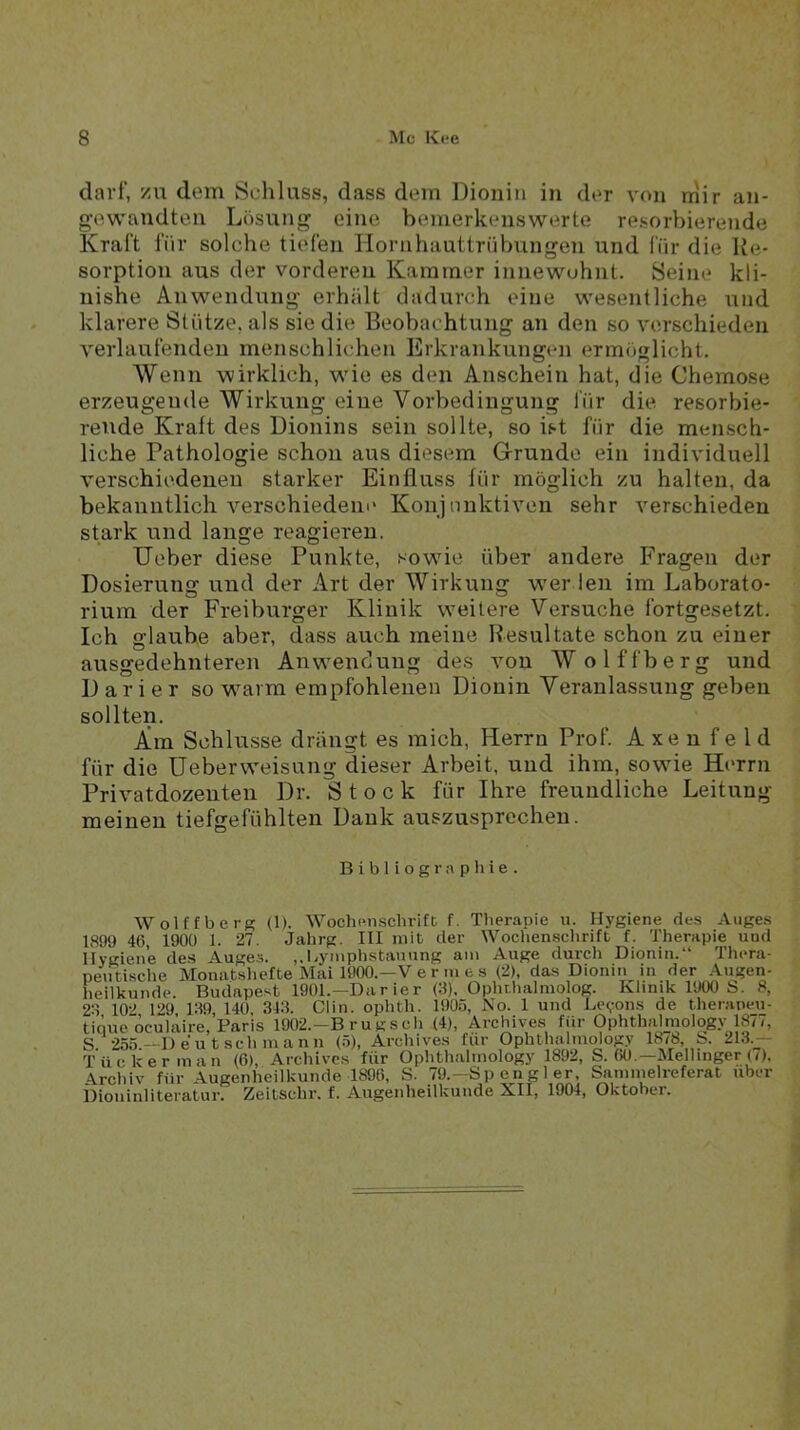 darf, /u dem Schluss, dass dem Dionin in der von rnir an- gewandten Lösung eine bemerkenswerte resorbierende Kraft für solche tiefen Hornhauttrübungen und für die Ite- sorption aus der vorderen Kammer innewuhnt. Seine kli- nishe Anwendung erhält dadurch eine wesentliche und klarere Stütze, als sie die Beobachtung an den so verschieden verlaufenden menschlichen Erkrankungen ermöglicht. Wenn wirklich, w'ie es den Anschein hat, die Chemose erzeugende Wirkung eine Vorbedingung liir die resorbie- rerrde Kraft des Dionins sein sollte, so ist für die mensch- liche Pathologie schon aus diesem Grunde ein individuell verschiedenen starker Einfluss für möglich zu halten, da bekanntlich versohiedeiic Konjunktiven sehr verschieden stark und lange reagieren. lieber diese Punkte, sowfle über andere Fragen der Dosierung und der Art der Wirkung w’er len im Laborato- rium der Freiburger Klinik weitere Versuche fortgesetzt. Ich glaube aber, dass auch meine Resultate schon zu einer ausgedehnteren Anwendung des von Wolffberg und Darier so w^arm empfohlenen Dionin Veranlassung geben sollten. Ara Schlüsse drängt es mich, Herrn Prof. A xe n f e 1 d für die Heber Weisung dieser Arbeit, und ihm, sowüe Herrn Privatdozenten Dr. Stock für Ihre freundliche Leitung meinen tiefgefühlten Dank auszusprechen. Bibliogr.nptiie. Wolffberg (1). W^ochp.nschrifc f. Therapie u. Hygiene des Auges 1899 46, 190Ü 1. 27. Jahrg. III mit der Wochenschrift f. Therapie und Hygiene des Auges. ,.liymphstauung am Auge durch Dionin.“ Thera- peutische Monatshefte Mai 1900.—V e r m e s (2), da.s Dionin in der Augen- heilkunde. Budapest 1901.—Darier (3). Ophthalniolog. Klinik 1900 S. 8, 23 102 129 139, 140. 343. Clin, ophth. 1905, No. 1 und Be(,ron.s de therapeu- tique oculäire, Paris 1902.-B rugsch (4), Archives für Ophthalniology 1877, S. 255.--Deutschmann (.5), Archives für Ophthalniology 1^6,^13-:r T Ucker man (6), Archives für Ophthalniology 1892, S. 60.—Mellinger (<). Archiv für Augenheilkunde 1896, S. 79.—Sp eng 1 er, Saninielreferat über ilioninliteratur. Zeitsclir. f. Augenheilkunde XII, 1904, Oktober.