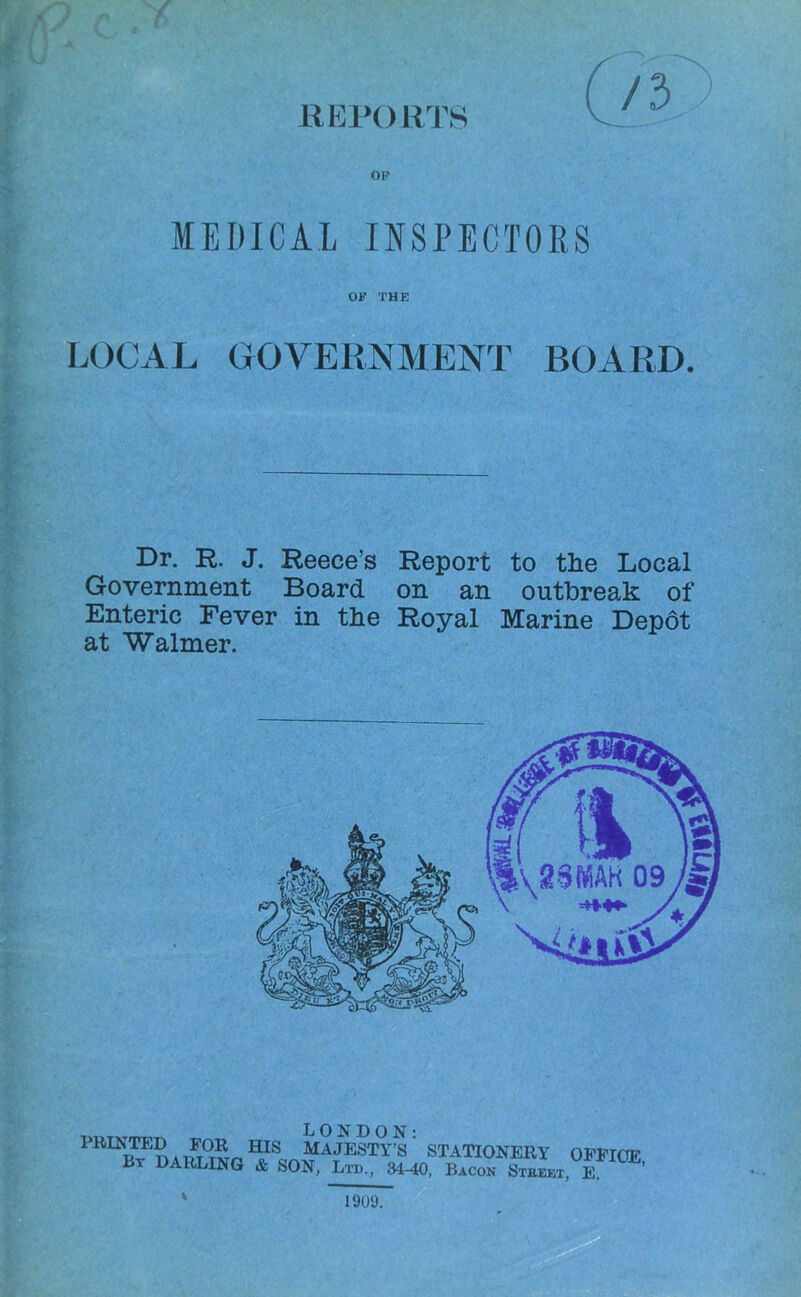 REPORTS OP MEDICAL INSPECTORS OP THE LOCAL GOVERNMENT BOARD. Dr. R. J. Reece’s Report to the Local Government Board on an outbreak of Enteric Fever in the Royal Marine Depot at Walmer. PRINTOD FOR m MAJESTY^' STATIONERY Bt darling & SON, Ltd., 34-40, Bacon Steeet, OFFICE, E. 1909.