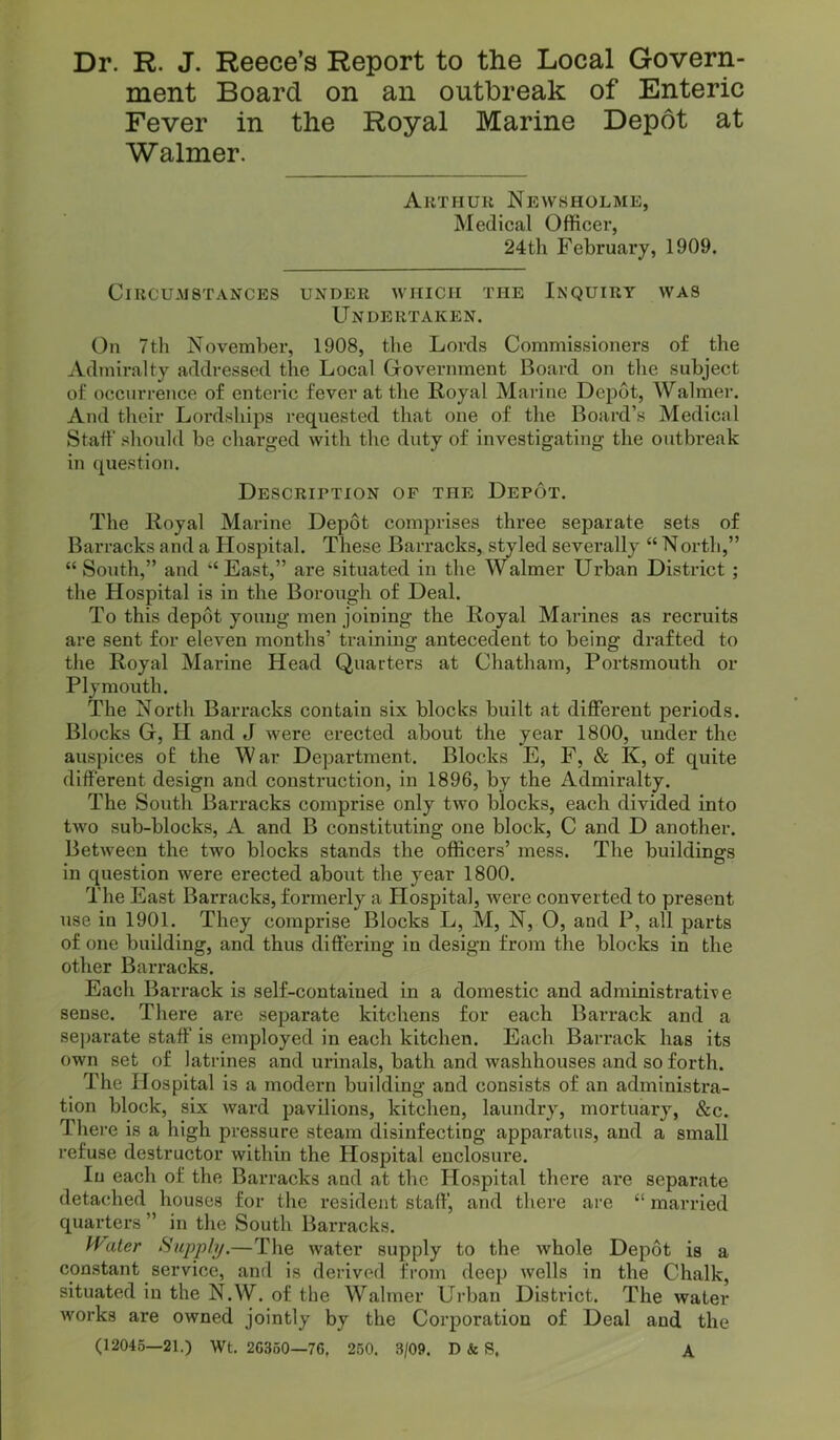 Dr. R. J. Reece’s Report to the Local Govern- ment Board on an outbreak of Enteric Fever in the Royal Marine Depot at Walmer. Arthur Newsholme, Medical Officer, 24th February, 1909. Circumstances under which the Inquiry was Undertaken. On 7til November, 1908, the Lords Commissioners of the Admiralty addressed the Local Giovernment Board on the subject of occurrence of enteric fever at the Royal Marine Depot, Walmer. And their Lordships requested that one of the Board’s Medical Staff should be charged with the duty of investigating the outbreak in question. Description of the Depot. The Royal Marine Depot comprises three separate sets of Barracks and a Hospital. These Barracks, styled severally “ North,” “ South,” and “East,” are situated in the Walmer Urban District ; the Hospital is in the Borough of Deal. To this depot young men joining the Royal Marines as recruits are sent for eleven months’ training antecedent to being di-afted to the Royal Marine Head Quarters at Chatham, Portsmouth or Plymouth. The North Barracks contain six blocks built at different periods. Blocks G, H and J were erected about the year 1800, under the auspices of the War Department. Blocks E, F, & K, of quite different design and construction, in 1896, by the Admiralty. The South Barracks comprise only two blocks, each divided into two sub-blocks, A and B constituting one block, C and D another. Between the two blocks stands the officers’ mess. The buildings in question were erected about the year 1800. The East Barracks, formerly a Hospital, were converted to present use in 1901. They comprise Blocks L, M, N, O, and P, all parts of one building, and thus differing in design from the blocks in the other Barracks. Each Barrack is self-contained in a domestic and administrative sense. There are separate kitchens for each Barrack and a separate staff is employed in each kitchen. Each Barrack has its own set of latrines and urinals, bath and washhouses and so forth. The Hospital is a modern building and consists of an administra- tion block, six ward pavilions, kitchen, laundry, mortuary, &c. There is a high pressure steam disinfecting apparatus, and a small refuse destructor within the Hospital enclosure. In each of the Barracks and at the Hospital thei’e are separate detached houses for the resident staff, and there are “ married quarters ” in the South Barracks. Pf'ater Supply.—The water supply to the whole Depot is a constant service, and is derived from deep wells in the Chalk, situated in the N.W. of the Walmer Urban District. The water works are owned jointly by the Corporation of Deal and the (12045—21.) Wt. 20360—76, 250. 3/09. D & S, A