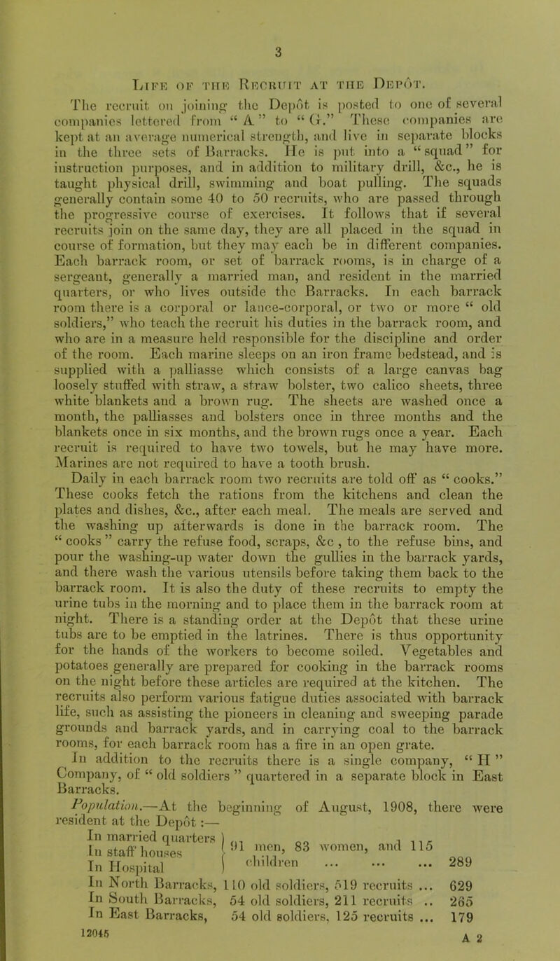 Lffk of tiif Rfcuuit at the Depot. The I’ccriut on joining’ the Dej>nt is posted to one of sevenil conipanies lettered IVoin “ A ” to “ Cr.” These cotnpanies nro kept at an averag’e miinerlcal strength, and live in sejiarate blocks in the three sets of Barracks. He is put into a “squad” for instruction purposes, and in addition to military drill, &c., he is taught physical drill, swimming' and boat pulling’. The squads generally contain some 40 to 50 recruits, who are passed through the progressive course of exercises. It follows that if several recruits join on the same day, they are all placed in the squad in course of formation, but they may each be in different companies. Each barrack room, or set of barrack rooms, is in charge of a sergeant, generally a married man, and resident in the married quarters, or who lives outside the Barracks. In each barrack room there is a corporal or lance-corporal, or two or more “ old soldiers,” who teach the recruit his duties in the barrack room, and who are in a measure held responsible for the discipline and order of the room. Each marine sleeps on an iron frame bedstead, and is supplied with a ])alliasse which consists of a large canvas bag loosely stuffed with straw, a straw bolster, two calico sheets, three white blankets and a brown rug. The sheets are washed once a month, the palliasses and bolsters once in three months and the blankets once in six months, and the brown rugs once a year. Each recruit is required to have two towels, but he may have more. i\Iarines are not required to have a tooth brush. Daily in each barrack room two recruits are told off as “ cooks.” These cooks fetch the rations from the kitchens and clean the plates and dishes, &c., after each meal. The meals are served and the washing up afterwards is done in the bai-rack room. The “ cooks ” carry the refuse food, scraps, &c , to the refuse bms, and pour the washing-up water down the gullies in the barrack yards, and there wash the various utensils before taking them back to the barrack room. It is also the duty of these recruits to empty the urine tubs in the morning and to place them in the barrack room at night. There is a standing order at the Depot that these urine tubs are to be emptied in the latrines. There is thus opportunity for the hands of the workers to become soiled. Vegetables and potatoes generally are prepared for cooking in the barrack rooms on the night before these articles are required at the kitchen. The recruits also perform various fatigue duties associated with barrack life, such as assisting the pioneers in cleaning and sweeping parade grounds and barrack yards, and in carrying coal to the barrack rooms, for each barrack room has a fire in an open grate. In addition to the recruits there is a single company, “ II ” Company, of “ old soldiers ” quartered in a separate block in East Barracks. Population.—At the beginning of August, 1908, there were resident at the Depot:— In married quarters ) ,,, i 11 ^ In staff houses 83 women, and 115 In Hospital I 289 In North Barracks, 110 old soldiers, 519 recruits ... 629 In South Bari'acks, 54 old soldiers, 211 recruits .. 235 In East Barracks, 54 old soldiers, 125 recruits ... 179 12046 A 2