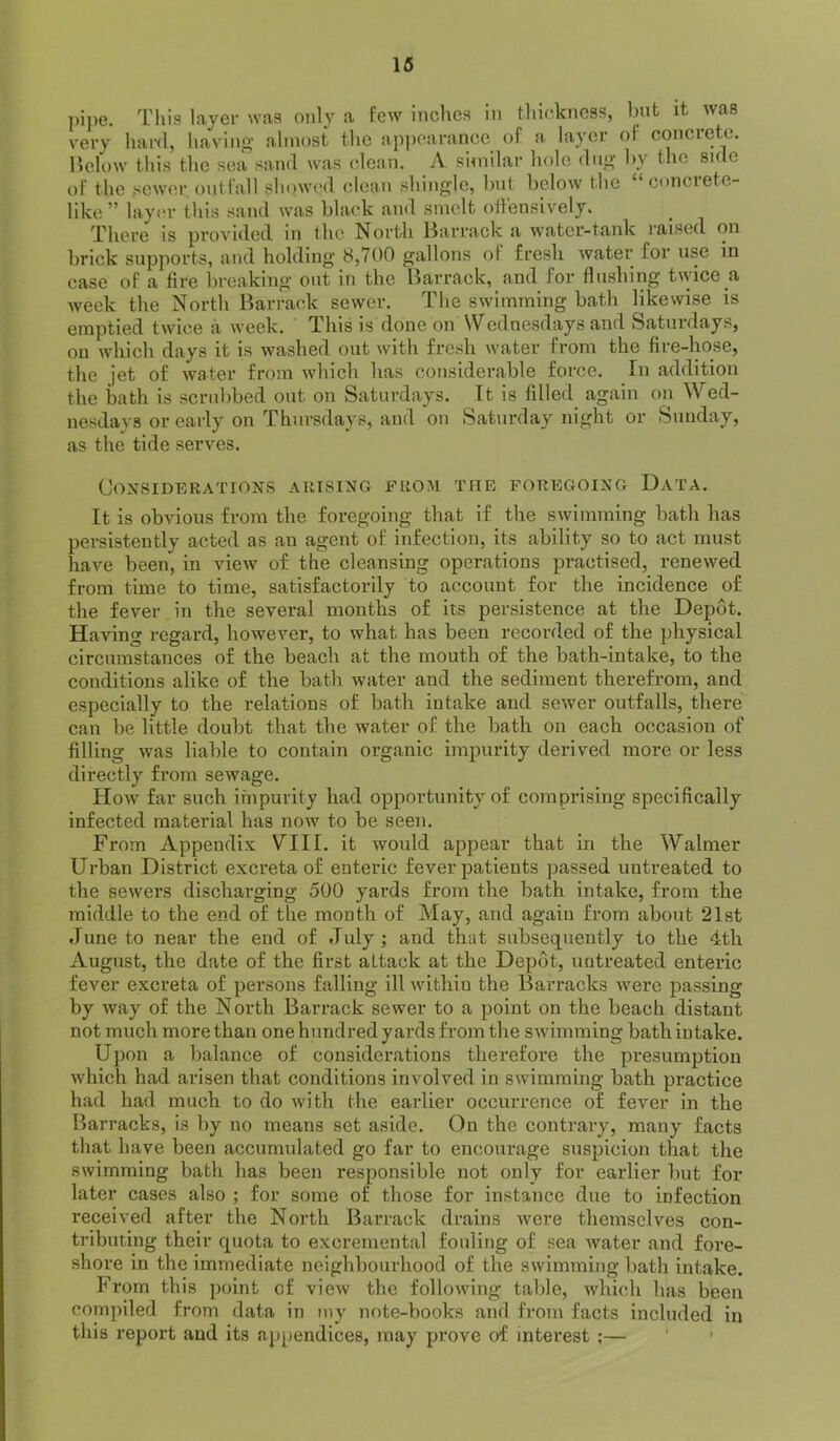 16 ])ipe. This layer was only a few inches in thickness, bnt it was very hard, having almost the ap])carance of a layer of concrete, r.clow this the seii sand was (dean. A similar hole dug by the side of the sewer, outfall showt'd clean shingle, bnt below the “concrete- like” lay(‘r this sand was black and smelt offensively. There is provided in the North llarrack a water-tank I'aised on brick supports, and holding 8,700 gallons of fresh water for use in case of a fire breaking out in the Barrack, and for flushing twice a week the North Barra(d< sewer. The swimming bath likewise is emptied twice a week. This is done on Wednesdays and Saturdays, on which days it is washed out with fresh water from the fire-hose, the jet of water from which has considerable force. In addition the bath is scrubbed out on Saturdays. It is filled again on Wed- nesdays or early on Thursdays, and on Saturday night or Sunday, as the tide serves. Considerations arising from the foregoing Data. It is obvious from the foregoing that if the swimming bath has persistently acted as an agent of infection, its ability so to act must have been, in view of the cleansing operations practised, renewed from time to time, satisfactorily to account for the incidence of the fever in the several months of its persistence at the Depot. Having regard, however, to what has been recorded of the physical circumstances of the beach at the mouth of the bath-intake, to the conditions alike of the bath water and the sediment therefrom, and especially to the relations of bath intake and sewer outfalls, there can be little doubt that the water of the bath on each occasion of filling was liable to contain organic impurity derived more or less directly from sewage. How far such impurity had opportunity of comprising specifically infected material has now to be seen. From Appendix V^III. it would appear that in the Walnier Urban District excreta of enteric fever patients passed untreated to the sewers discharging 500 yards from the bath intake, from the middle to the end of the month of May, a.nd again from about 21st June to near the end of July ; and that subsequently to the 4tli August, the date of the first attack at the Depiit, untreated enteric fever excreta of persons falling ill within the Barracks were passing by way of the North Barrack sewer to a point on the beach distant not much more than one hundred yards from the swimming bath intake. Upon a balance of considerations therefore the presumption whieh had arisen that conditions involved in swimming bath practice had had much to do with the earlier occurrence of fever in the Barracks, is by no means set aside. On the contrary, many facts that have been accumulated go far to encourage suspicion that the swimming bath has been responsible not only for earlier but for later cases also ; for some of those for instance due to infection received after the North Barrack drains were themselves eon- tributing their quota to excrernental fouling of sea water and fore- shore in the immediate neighbourhood of the swimming bath intake. From this point of view the following table, which has been compiled from data in my note-books and from faets included in this report and its appendices, may prove of interest ;—