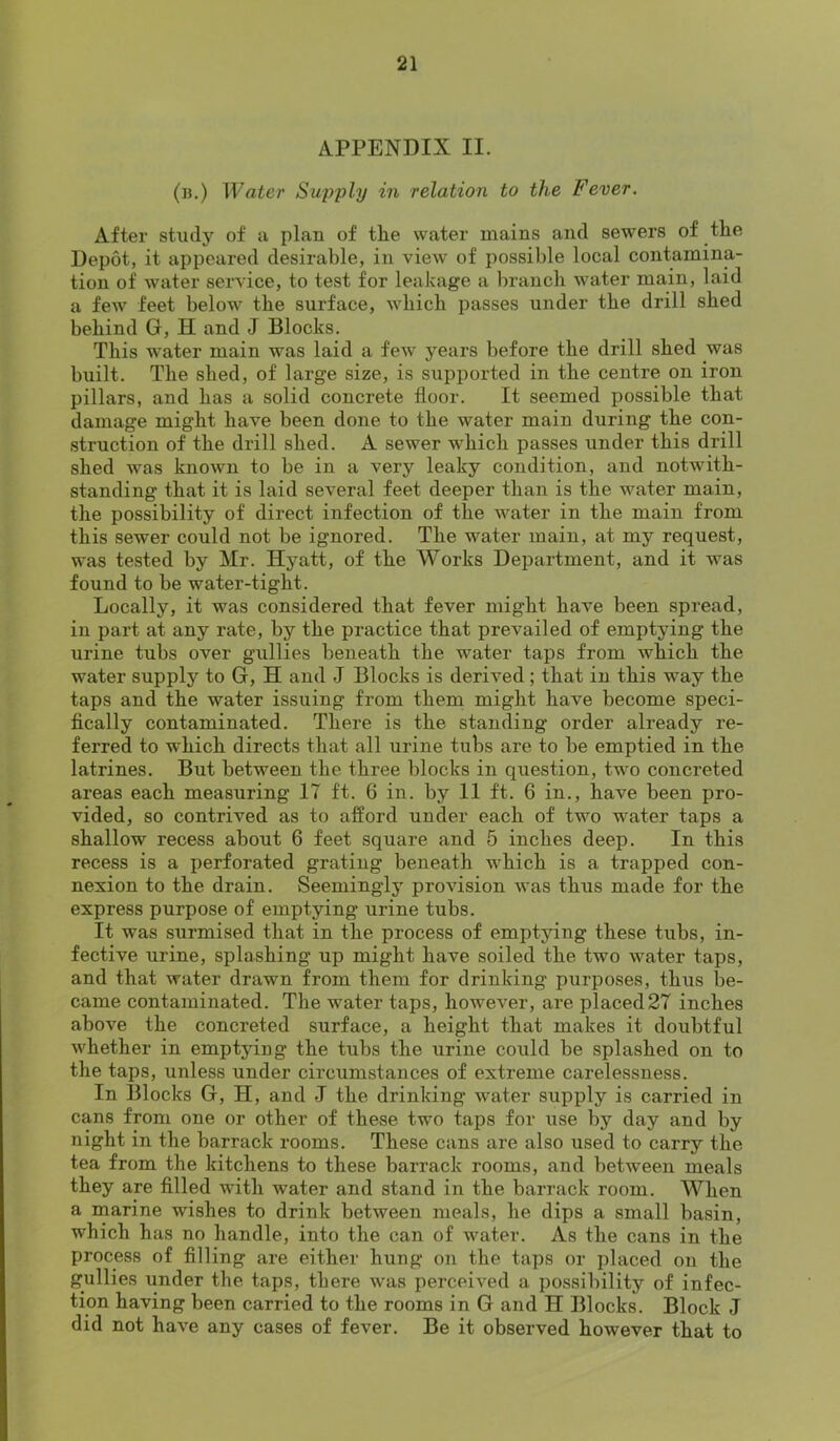 APPENDIX II. (b.) Water Sujjply in relation to the Fever. After study of a plan of the water mains and sewers of the Depot, it appeared desirable, in view of possible local contamina- tion of water service, to test for leakage a branch water main, laid a few feet below the surface, which passes under the drill shed behind G, H and J Blocks. This water main was laid a few years before the drill shed was built. The shed, of large size, is supported in the centre on iron pillars, and has a solid concrete floor. It seemed possible that damage might have been done to the water main during the con- struction of the drill shed. A sewer which passes under this drill shed was known to be in a very leaky condition, and notwith- standing that it is laid several feet deeper than is the water main, the possibility of direct infection of the water in the main from this sewer could not be ignored. The water main, at my request, was tested by Mr. Hyatt, of the Works Department, and it was found to be water-tight. Locally, it was considered that fever might have been spread, in part at any rate, by the practice that prevailed of emptying the urine tubs over gullies beneath the water taps from which the water supply to G, H and J Blocks is derived; that in this way the taps and the water issuing from them might have become speci- fically contaminated. There is the standing order already re- ferred to which directs that all urine tubs are to be emptied in the latrines. But between the three blocks in question, two concreted areas each measuring 17 ft. 6 in. by II ft. 6 in., have been pro- vided, so contrived as to afford under each of two water taps a shallow recess about 6 feet square and 5 inches deep. In this recess is a i)erforated grating beneath which is a trapped con- nexion to the drain. Seemingly provision was thus made for the express purpose of emptying urine tubs. It was surmised that in the process of emptying these tubs, in- fective urine, splashing up might have soiled the two water taps, and that water drawn from them for drinking purposes, thus be- came contaminated. The water taps, however, are placed27 inches above the concreted surface, a height that makes it doubtful whether in emptying the tubs the urine could be splashed on to the taps, unless under circumstances of extreme carelessness. In Blocks G, H, and J the drinking water supply is carried in cans from one or other of these two taps for use by day and by night in the barrack rooms. These cans are also used to carry the tea from the kitchens to these barrack rooms, and between meals they are filled with water and stand in the barrack room. When a marine wishes to drink between meals, he dips a small basin, which has no handle, into the can of water. As the cans in the process of filling are either hung on the taps or placed on the gullies under the taps, there was perceived a possibility of infec- tion having been carried to the rooms in G and H Blocks. Block J did not have any cases of fever. Be it observed however that to