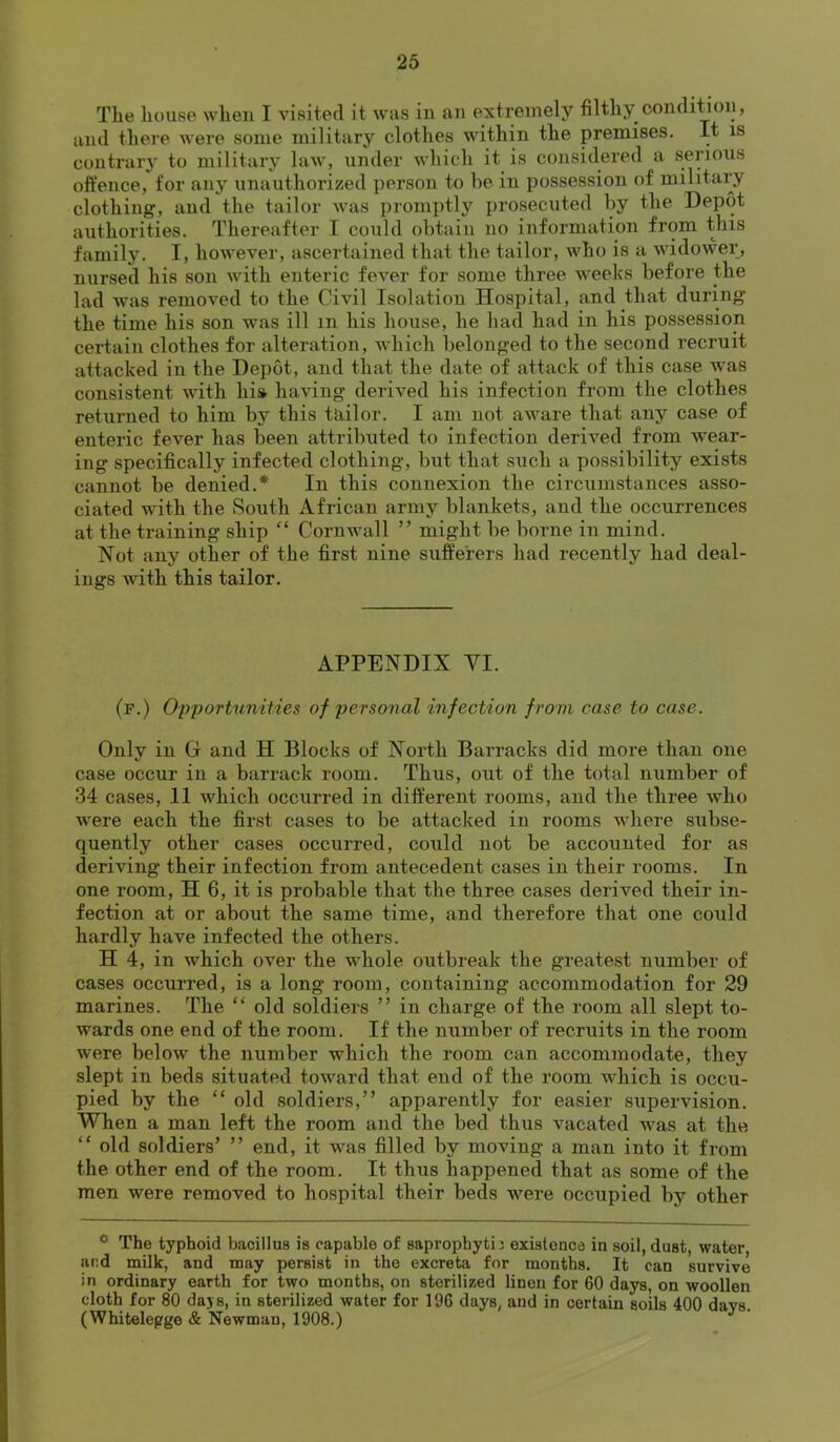 The house when I visited it was in an extremely filthy condition, and there were some military clothes within the premises. It is contraiy to military law, under which it is considered a serious offence, for any unauthorized person to he in possession of military clothing, and the tailor was proinjitl}'^ prosecuted by the Depot authorities. Thereafter I could obtain no information from this family. I, however, ascertained that the tailor, who is a widower, nursed his son with enteric fever for some three weeks before the lad was removed to the Civil Isolation Hospital, and that during the time his son was ill in his house, he had had in his possession certain clothes for alteration, which belonged to the second recruit attacked in the Depot, and that the date of attack of this case was consistent with hi» having derived his infection from the clothes returned to him by this tailor. I am not aware that any case of enteric fever has been attributed to infection derived from wear- ing specifically infected clothing, but that such a possibility exists cannot be denied.* In this connexion the circumstances asso- ciated with the South African army blankets, and the occurrences at the training ship “ Cornwall ” might be borne in mind. Not any other of the first nine sufferers had recently had deal- ings with this tailor. APPENDIX VI. (f.) Opportunities of personal infection from case to case. Only in G and H Blocks of North Barracks did more than one case occur in a barrack room. Thus, out of the total number of 34 cases, 11 which occurred in different rooms, and the three who were each the first cases to be attacked in rooms where subse- quently other cases occurred, could not be accounted for as deriving their infection from antecedent cases in their rooms. In one room, H 6, it is probable that the three cases derived their in- fection at or about the same time, and therefore that one could hardly have infected the others. H 4, in which over the whole outbreak the greatest number of cases occurred, is a long room, containing accommodation for 29 marines. The “ old soldiers ” in charge of the room all slept to- wards one end of the room. If the number of recruits in the room were below the number which the room can accommodate, they slept in beds situated toward that end of the room which is occu- pied by the “ old soldiers,” apparently for easier supervision. When a man left the room and the bed thus vacated was at the “ old soldiers’ ” end, it was filled by moving a man into it from the other end of the room. It thus happened that as some of the men were removed to hospital their beds were occupied by other ® The typhoid bacillus is capable of sapropbytij existence in soil, dust, water and milk, and may persist in the excreta for months. It can survive in ordinary earth for two months, on sterilized linen for 60 days, on woollen cloth for 80 dajs, in sterilized water for 196 days, and in certain soils 400 davs. (Whitelepge & Newman, 1908.)
