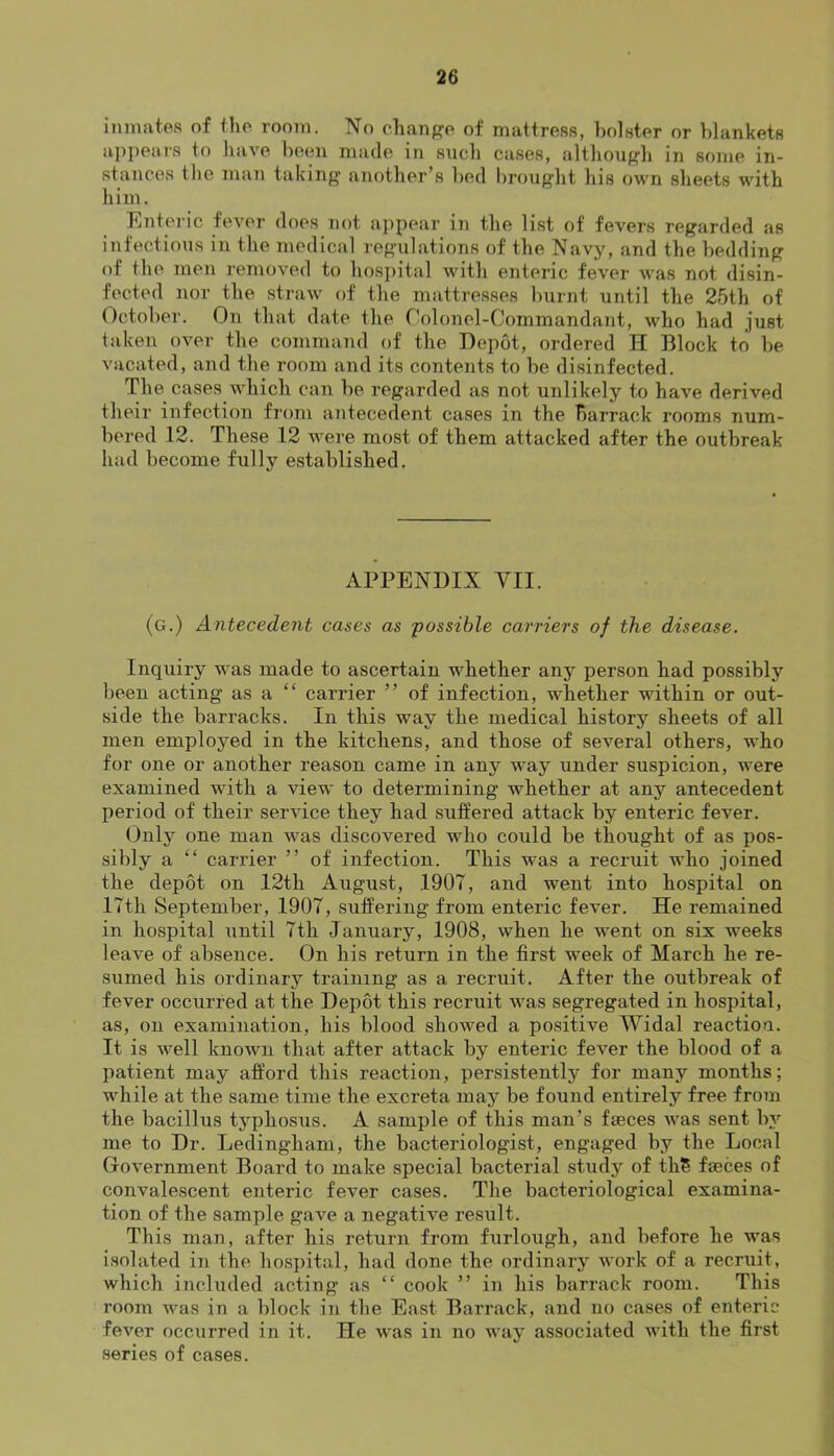 inmates of the room. No chanp^e of mattress, bolster or blankets aj)jiears to have been made in such cases, althoupi'h in some in- stances the man taking another’s bed brought his own sheets with him. Enteric feA^er does not ajjpear in the list of fevers regarded as infectious in the medical regulations of the Navy, and the bedding of the men removed to hosi)ital with enteric fever was not disin- fected nor the straw of the mattresses burnt until the 25th of October. On that date the Colonel-CommandaJit, who had just taken over the command of the Depot, ordered H Block to be vacated, and the room and its contents to be disinfected. The cases which can be regarded as not unlikely to have derived their infection from antecedent cases in the Barrack rooms num- bered 12. These 12 were most of them attacked after the outbreak had become fully established. APPENDIX VII. (g.) Antecedent cases as possible carriers of the disease. Inquiry was made to ascertain whether any person had possibly been acting as a “ carrier ” of infection, whether within or out- side the barracks. In this way the medical history sheets of all men employed in the kitchens, and those of several others, who for one or another reason came in any way under suspicion, Avere examined with a vieAv to determining whether at any antecedent period of their serAuce they had suffered attack by enteric fever. Only one man Avas discovered who could be thought of as pos- sibly a “ carrier ” of infection. This AV'as a recruit who joined the depot on 12th August, 1907, and went into hospital on 17th September, 1907, suffering from enteric fever. He remained in hospital until 7th January, 1908, Avhen he went on six weeks leaA'e of absence. On his return in the first week of March he re- sumed his ordinary training as a recruit. After the outbreak of fever occurred at the Depot this recruit was segregated in hospital, as, on examination, his blood showed a positive Widal reaction. It is Avell known that after attack by enteric fever the blood of a patient may afford this reaction, persistently for many months; AV'hile at the same time the excreta may be found entirely free from the bacillus tj’^phosus. A sample of this man’s faeces was sent by me to Dr. Ledingham, the bacteriologist, engaged by the Local Government Board to make special bacterial study of thS faeces of convalescent enteric fever cases. The bacteriological examina- tion of the sample gave a negative result. This man, after his return from furlough, and before he Avas isolated in the hospital, had done the ordinary work of a recruit, which included acting as “ cook ” in his barrack room. This room was in a block in the East Barrack, and no cases of enteric fever occurred in it. He Avas in no way associated Avith the first series of cases.