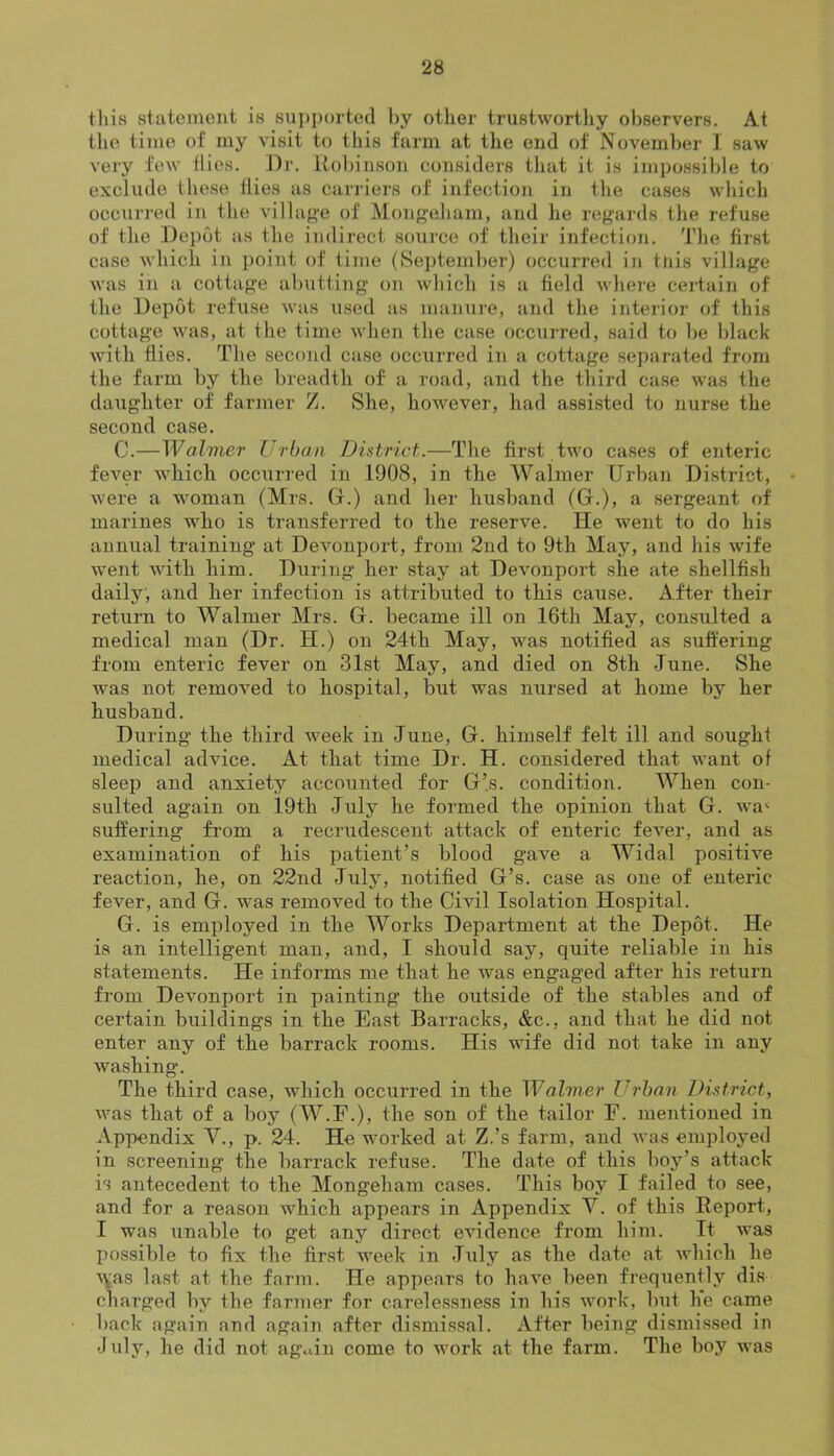 tliis statement is 8ui)portecl hy other trustwortliy observers. At the time of my visit to this farm at the end of November I saw very few tiles. Dr. itol)inson considers that it is impossible to exclude these tlies as carriers of infection in the cases which occurred in the villap’e of Mon<»eham, and he reg'ards the refuse of the Dei)6t as the indirect source of their infection. The first case which in point of time (September) occurred in tliis village was in a cottage abutting on which is a field where certain of the Depot refuse was used as manure, and the interior of this cottage was, at the time when the case occurred, said to be black with flies. The second case occurred in a cottage separated from the farm by the breadth of a road, and the third case was the daughter of farmer Z. She, however, had assi.sted to nurse the second case. 0.—Walvier Urban District.—The first two cases of enteric fever wdiich occurred in 1908, in the Walmer Urban District, • were a woman (Mrs. (1.) and her husband (G.), a sergeant of marines who is transferred to the reserve. He went to do his annual training at Devonport, from 2nd to 9th May, and his wife went Avith him. During her stay at DeAunport she ate shellfish daily, and her infection is attributed to this cause. After their return to Walmer Mrs. G. became ill on 16th May, consulted a medical man (Dr. H.) on 24th May, was notified as suffering from enteric fever on 31st May, and died on 8th June. She was not remoA^ed to hospital, but was nursed at home by her husband. During the third week in June, G. himself felt ill and sought medical adAuce. At that time Dr. H. considered that Avant of sleep and anxiety accounted for G’s. condition. When con- sulted again on 19th July he formed the opinion that G. A\n‘ sufl:‘ering from a recrudescent attack of enteric fever, and as examination of his patient’s blood gave a Widal positiAU reaction, he, on 22nd July, notified G’s. case as one of enteric fever, and G. was removed to the Civil Isolation Hospital. G. is employed in the Works Department at the Depot. He is an intelligent man, and, I should say, quite reliable in his statements. He informs me that he was engaged after his return from Devonport in painting the outside of the stables and of certain buildings in the East Barracks, &c., and that he did not enter any of the barrack rooms. His wife did not take in any Avashing. The third case, which occurred in the Walmer Urban District, Avas that of a boy (W.E.), the son of the tailor E. mentioned in Appendix V., p. 24. He worked at Z.’s farm, and Avas employed in screening the barrack refuse. The date of this boy’s attack is antecedent to the Mongeham cases. This boy I failed to see, and for a reason which appears in Appendix V. of this Eeport, I was unable to get any direct eAudence from him. It was possible to fix the first week in July as the date at Avhich he A\as last at the farm. He appears to liaAu been frequently dis charged by the farmer for carelessness in his AAmrk, but he came back again and again after dismissal. After being dismis.sed in dul}'^, he did not again come to work at the farm. The boy Avas