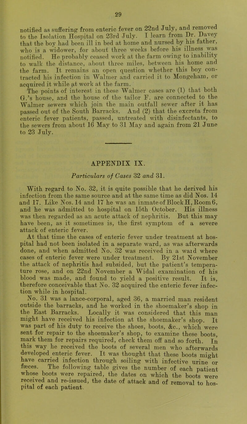 notified as suffering from enteric fever on 22nd July, and removed to the Isolation Hospital on 23rd July. I learn from Dr. Djwey that the boy had been ill in bed at home and nursed by his father, who is a widower, for about three weeks before his illness was notified. He probably ceased w'ork at the farm owing to inability to walk the distance, about three miles, between his home and the farm. It remains an open question whether this boy con- tracted his infection in Walmer and carried it to Mongeham, or acquired it while at work at the farm. The points of interest in these Walmer cases are (1) that both G.’s house, and the house of the tailor F. are connected to the Walmer sewers which join the main oiitfall sewer after it has passed out of the South Barracks. And (2) that the excreta from enteric fever patients, passed, untreated with disinfectants, to the sewers from about 16 May to 31 May and again from 21 June to 23 July. APPENDIX IX. Particulars of Cases 32 and 31. With regard to No. 32, it is quite possible that he derived his infection from the same source and at the same time as did Nos. 14 and 17. Like Nos. 14 and 17 he was an inmate of Block H, Hoorn 6, and he was admitted to hospital on 15th October. His illness was then regarded as an acute attack of nephritis. But this may have been, as it sometimes is, the first symptom of a severe attack of enteric fever. At that time the cases of enteric fever under treatment at hos- pital had not been isolated in a separate ward, as was afterwards done, and when admitted No. 32 was received in a ward where cases of enteric fever were under treatment. By 21st November the attack of nephritis had subsided, but the patient’s tempera- ture rose, and on 22nd November a Widal examination of his blood was made, and found to yield a positive result. It is, therefore conceivable that No. 32 acquired the enteric fever infec- tion while in hospital. No. 31 was a lance-corporal, aged 36, a married man resident outside the barracks, and he worked in the shoemaker’s shop in the East Barracks. Locally it was considered that this man might have received his infection at the shoemaker’s shop. It was part of his duty to receive the shoes, boots, &c., which were sent for repair to the shoemaker’s shop, to examine these boots, mark them for repairs required, check them off and so forth. In this way he received the boots of several men who afterwards developed enteric fever. It was thought that these boots might have carried infection through soiling with infective urine^^or faeces. The following table gives the number of each patient whose boots were repaired, the dates on which the boots were received and re-issued, the date of attack and of removal to hos- pital of each patient.