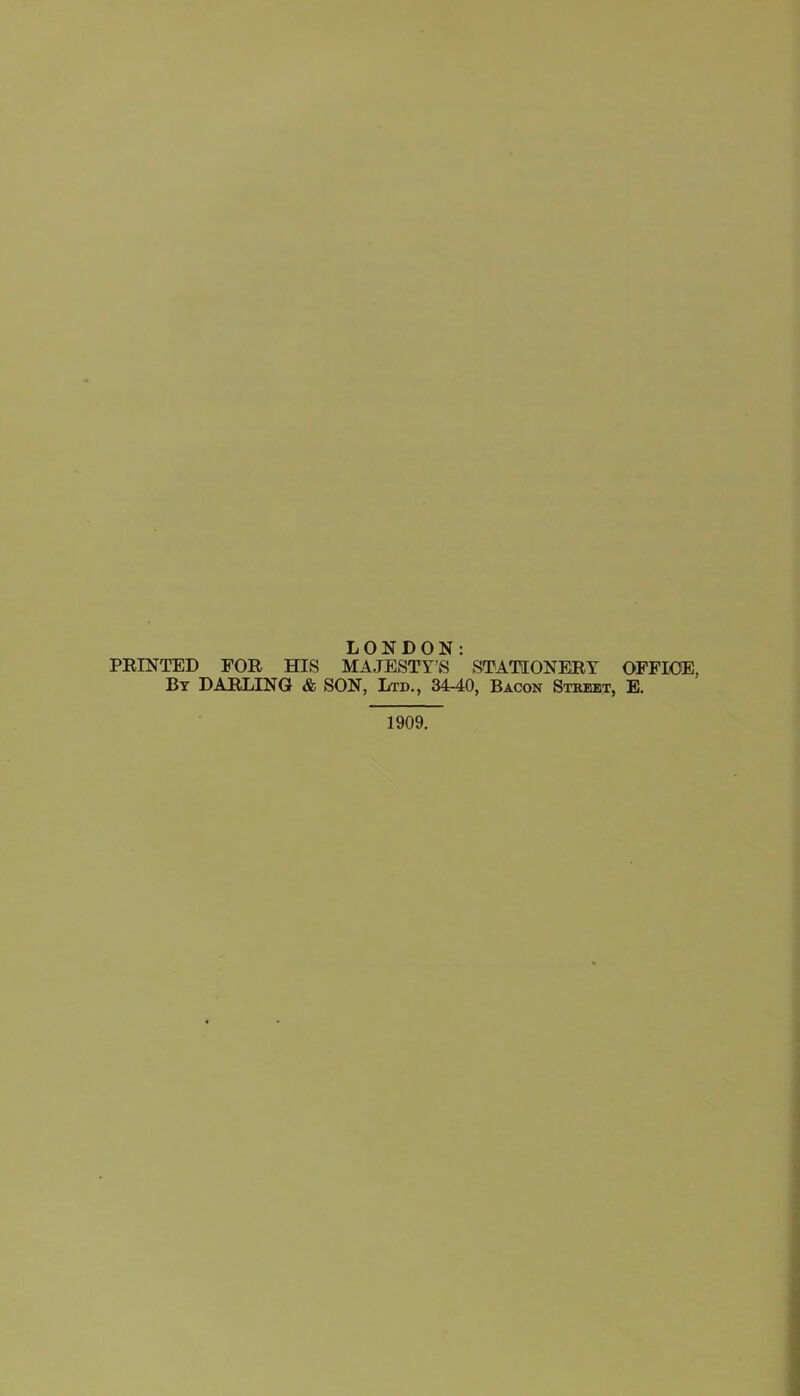 LONDON: FEINTED FOR HIS MAJESTY’S STATIONERY OFFICE, Bt DARLING & SON, Ltd., 34-40, Bacon Stkeet, E. 1909.