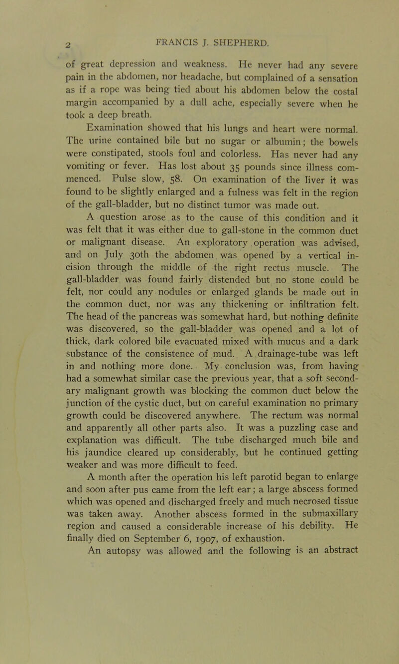 of great depression and weakness. He never had any severe pain in the abdomen, nor headache, but complained of a sensation as if a rope was being tied about his abdomen below the costal margin accompanied hy a dull ache, especially severe when he took a deep breath. Examination showed that his lungs and heart were normal. The urine contained bile but no sugar or albumin; the bowels were constipated, stools foul and colorless. Has never had any vomiting or fever. Has lost about 35 pounds since illness com- menced. Pulse slow, 58. On examination of the liver it was found to be slightly enlarged and a fulness was felt in the region of the gall-bladder, but no distinct tumor was made out. A question arose as to the cause of this condition and it was felt that it was either due to gall-stone in the common duct or malignant disease. An exploratory operation was advised, and on July 30th the abdomen was opened by a vertical in- cision through the middle of the right rectus muscle. The gall-bladder was found fairly distended but no stone could be felt, nor could any nodules or enlarged glands be made out in the common duct, nor was any thickening or infiltration felt. The head of the pancreas was somewhat hard, but nothing definite was discovered, so the gall-bladder was opened and a lot of thick, dark colored bile evacuated mixed with mucus and a dark substance of the consistence of mud. A drainage-tube was left in and nothing more done. My conclusion was, from having had a somewhat similar case the previous year, that a soft second- ary malignant growth was blocking the common duct below the junction of the cystic duct, but on careful examination no primary growth could be discovered anywhere. The rectum was normal and apparently all other parts also. It was a puzzling case and explanation was difficult. The tube discharged much bile and his jaundice cleared up considerably, but he continued getting weaker and was more difficult to feed. A month after the operation his left parotid began to enlarge and soon after pus came from the left ear; a large abscess formed which was opened and discharged freely and much necrosed tissue was taken away. Another abscess formed in the submaxillary region and caused a considerable increase of his debility. He finally died on September 6, 1907, of exhaustion. An autopsy was allowed and the following is an abstract