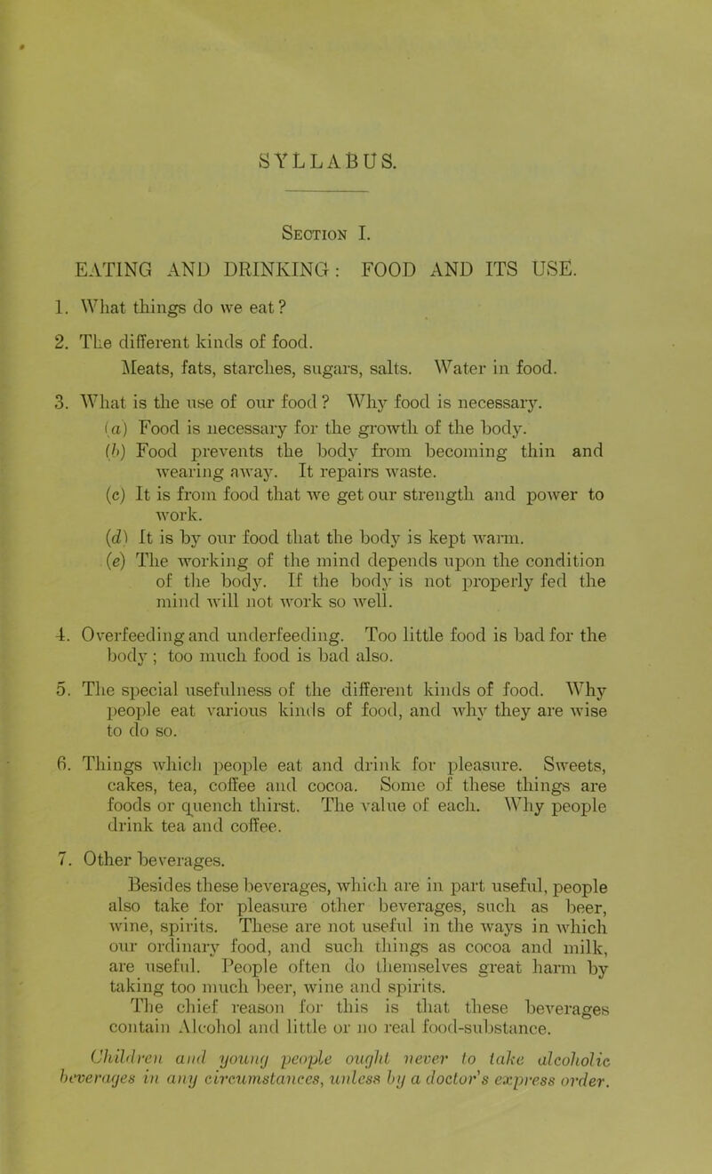 SYLLABUS. Section I. EATING AND DRINKING: FOOD AND ITS USE. 1. What things do we eat? 2. The different kinds of food. j\Ieats, fats, starches, sugars, salts. Water in food. 3. What is the use of our food ? Why food is necessary. ia) Food is necessary for the growth of the body. Ih) Food prevents the body from becoming thin and wearing away. It repairs waste. (c) It is from food that we get our strength and power to work. (d) It is by our food that the body is kept warai. (e) The working of the mind depends upon the condition of the body. If the body is not properly fed the mind will not work so well. 4. Overfeeding and underfeeding. Too little food is bad for the body ; too much food is bad also. 5. The special usefulness of the different kinds of food. Why I)eople eat various kinds of food, and why they are wise to do so. 6. Things which people eat and drink for pleasure. Sweets, cakes, tea, coffee and cocoa. Some of these things are foods or cpiench thirst. The value of each. Why people drink tea and coffee. 7. Other beverages. Besides these beverages, which are in part useful, people also take for pleasure other beverages, such as beer, wine, spirits. These are not useful in the ways in Avhich our ordinary food, and such things as cocoa and milk, are useful. People often do themselves great harm by taking too much beer, Avine and spirits. Tlie chief reason for this is that these beA^erages contain Alcohol and little or no real food-substance. Children and youiuj peoyle ought never to iahe alcoholic beverages in any circumstances, unless by a doctor s express order.