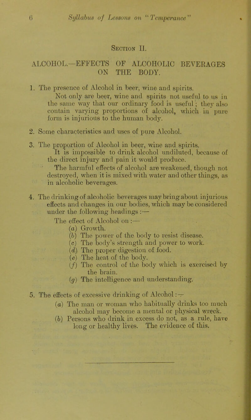 (i Syllabus of Lcssuns on “Temperance Section 11. ALCOHOL.—EF1<’ECTS OF ALCOIiOLlO BEVERAGES ON THE BODY. 1. The presence of Alcohol in heer, wine and spirits. Not only are beer, wine and spirits not nselul to us in the same Avay that our ordinary food is nseftd ; they also contain Anirying proportions of alcohol, which in pure form is injurious to the human body. 2. Some characteristics and uses of pure Alcohol. 3. The proportion of Alcohol in beer, wine and spirits. It is impossible to drink alcohol xmdiluted, because of the direct injury and pain it would produce. The harmful effects of alcohol are weakened, though not destroyed, when it is mixed with water and other things, as in alcoholic beverages. 4. The drinking of alcoholic beverages may bring about injurious effects and changes in our bodies, which may be considered under the following headings :— The effect of Alcohol on :— (a) Growth. (b) The power of the body to resist disease. (c) The body’s strength and power to work. (d) The proper digestion of food. (e) The heat of the body. (/) The control of the body which is exercised by the brain. (g) The intelligence and understanding. 5. The effects of excessive drinking of Alcohol : — (a) The man or woman who habitually drinks too much alcohol may become a mental or ixhysical wreck. (h) Persons who drink in excess do not, as a rule, have long or healthy lives. The evidence of this.